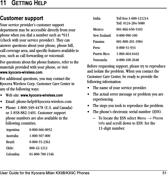 User Guide for the Kyocera Milan KX9B/KX9C Phones 5111 GETTING HELPCustomer supportYour service provider’s customer support department may be accessible directly from your phone when you dial a number such as *611 (check with your service provider). They can answer questions about your phone, phone bill, call coverage area, and specific features available to you, such as call forwarding or voicemail.For questions about the phone features, refer to the materials provided with your phone, or visit www.kyocera-wireless.com.For additional questions, you may contact the Kyocera Wireless Corp. Customer Care Center in any of the following ways:• Web site: www.kyocera-wireless.com• Email: phone-help@kyocera-wireless.com • Phone: 1-800-349-4478 (U.S. and Canada) or 1-858-882-1401. Customer support phone numbers are also available in the following countries.Before requesting support, please try to reproduce and isolate the problem. When you contact the Customer Care Center, be ready to provide the following information:• The name of your service provider. • The actual error message or problem you are experiencing. • The steps you took to reproduce the problem. • The phone’s electronic serial number (ESN).– To locate the ESN select Menu → Phone Info and scroll down to ESN: for the 11-digit number.Argentina: 0-800-666-0052Australia: 1-800-507-000Brazil: 0-800-55-2362Chile: 800-43-1212Colombia: 01-800-700-1546India: Toll free:1-600-121214Toll: 0124-284-5000Mexico: 001-866-650-5103New Zealand: 0-800-990-100Panama: 001-800-201-1984Peru: 0-800-51-934Puerto Rico: 1-866-664-6443Venezuela: 0-800-100-2640
