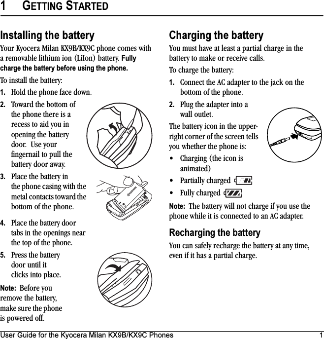 User Guide for the Kyocera Milan KX9B/KX9C Phones 11GETTING STARTEDInstalling the batteryYour Kyocera Milan KX9B/KX9C phone comes with a removable lithium ion (LiIon) battery. Fully charge the battery before using the phone.To install the battery:1. Hold the phone face down.2. Toward the bottom of the phone there is a recess to aid you in opening the battery door.  Use your fingernail to pull the battery door away. 3. Place the battery in the phone casing with the metal contacts toward the bottom of the phone.4. Place the battery door tabs in the openings near the top of the phone.5. Press the battery door until it clicks into place.Note:  Before you remove the battery, make sure the phone is powered off.Charging the batteryYou must have at least a partial charge in the battery to make or receive calls. To charge the battery:1. Connect the AC adapter to the jack on the bottom of the phone.2. Plug the adapter into a wall outlet.The battery icon in the upper-right corner of the screen tells you whether the phone is:• Charging (the icon is animated)• Partially charged • Fully charged Note:  The battery will not charge if you use the phone while it is connected to an AC adapter.Recharging the batteryYou can safely recharge the battery at any time, even if it has a partial charge.