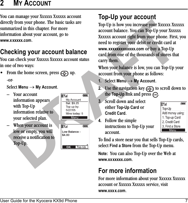 User Guide for the Kyocera KX9d Phone 7DRAFT2MY ACCOUNTYou can manage your Xxxxxx Xxxxxx account directly from your phone. The basic tasks are summarized in this chapter. For more information about your account, go to www.xxxxxx.com.Checking your account balanceYou can check your Xxxxxx Xxxxxx account status in one of two ways:• From the home screen, press   up. -or-Select Menu → My Account.– Your account information appears with Top-Up information relative to your selected plan.– When your account is low or empty, you will receive a notification to Top-Up. Top-Up your accountTop-Up is how you increase your Xxxxxx Xxxxxxaccount balance. You can Top-Up your XxxxxxXxxxxx account right from your phone. First, you need to register your debit or credit card at www.xxxxxxxxxxxxx.com or buy a Top-Up card from one of the thousands of stores that carry them.When your balance is low, you can Top-Up your account from your phone as follows:1. Select Menu → My Account.2. Use the navigation key   to scroll down to the Top-Up link and press  . 3. Scroll down and select either Top-Up Card or Credit Card.4. Follow the simple instructions to Top-Up your account.To find a store near you that sells Top-Up cards, select Find a Store from the Top-Up menu.Note:  You can also Top-Up over the Web at www.xxxxxxx.com.For more informationFor more information about your Xxxxxx Xxxxxx account or Xxxxxx Xxxxxx service, visit www.xxxx.com.Low Balance -$4.00