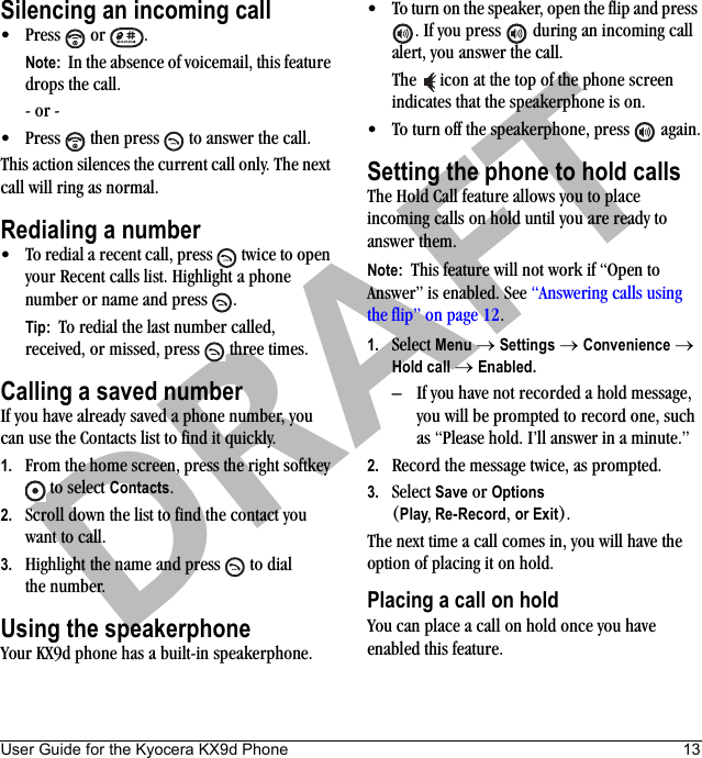 User Guide for the Kyocera KX9d Phone 13DRAFTSilencing an incoming call• Press  or  .Note:  In the absence of voicemail, this feature drops the call.- or -• Press   then press   to answer the call.This action silences the current call only. The next call will ring as normal.Redialing a number• To redial a recent call, press   twice to open your Recent calls list. Highlight a phone number or name and press  .Tip:  To redial the last number called, received, or missed, press   three times.Calling a saved numberIf you have already saved a phone number, you can use the Contacts list to find it quickly.1. From the home screen, press the right softkey  to select Contacts.2. Scroll down the list to find the contact you want to call.3. Highlight the name and press   to dial the number.Using the speakerphoneYour KX9d phone has a built-in speakerphone.• To turn on the speaker, open the flip and press . If you press   during an incoming call alert, you answer the call.The   icon at the top of the phone screen indicates that the speakerphone is on.• To turn off the speakerphone, press   again.Setting the phone to hold callsThe Hold Call feature allows you to place incoming calls on hold until you are ready to answer them.Note:  This feature will not work if “Open to Answer” is enabled. See “Answering calls using the flip” on page 12.1. Select Menu → Settings → Convenience → Hold call → Enabled.– If you have not recorded a hold message, you will be prompted to record one, such as “Please hold. I’ll answer in a minute.”2. Record the message twice, as prompted.3. Select Save or Options (Play, Re-Record, or Exit).The next time a call comes in, you will have the option of placing it on hold.Placing a call on holdYou can place a call on hold once you have enabled this feature.