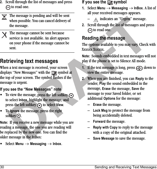 30 Sending and Receiving Text MessagesDRAFT2. Scroll through the list of messages and press  to read one.Retrieving text messagesWhen a text message is received, your screen displays “New Messages” with the   symbol at the top of your screen. The symbol flashes if the message is urgent.If you see the “New Messages” note• To view the message, press the left softkey   to select Inbox, highlight the message, and press the left softkey   to select View.•To Ignore the message, press the right softkey .Note:  If you receive a new message while you are reading a message, the one you are reading will be replaced by the new one. You can find the older message in the InBox: •Select Menu → Messaging → Inbox.If you see the   symbol1. Select Menu → Messaging → InBox. A list of all your received messages appears.–  indicates an “Urgent” message.2. Scroll through the list of messages and press  to read one.Reading the messageThe options available to you may vary. Check with Xxxxxx Xxxxxx.Note:  Sounds embedded in text messages will not play if the phone is set to Silence All mode.1. If the text message is long, press   down to view the entire message.2. When you are finished, you can Reply to the sender, Play the sound embedded in the message, Erase the message, Save the message to your Saved folder, or set additional Options for the message:–Erase the message.–Lock Msg to protect the message from being accidentally deleted.–Forward the message.–Reply with Copy to reply to the message with a copy of the original attached.–Save Message to save the message.The message is pending and will be sent when possible. You can cancel delivery of the message.The message cannot be sent because service is not available. An alert appears on your phone if the message cannot be sent.