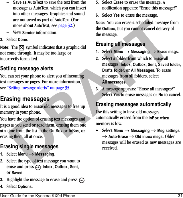 User Guide for the Kyocera KX9d Phone 31DRAFT–Save as AutoText to save the text from the message as AutoText, which you can insert into other messages. Graphics and sound are not saved as part of AutoText.(For more about AutoText, see page 32.)–View Sender information.3. Select Done.Note:  The   symbol indicates that a graphic did not come through. It may be too large or incorrectly formatted.Setting message alertsYou can set your phone to alert you of incoming text messages or pages. For more information, see “Setting message alerts” on page 35.Erasing messagesIt is a good idea to erase old messages to free up memory in your phone.You have the option of erasing text messages and pages as you send or read them, erasing them one at a time from the list in the OutBox or InBox, or erasing them all at once.Erasing single messages1. Select Menu → Messaging.2. Select the type of text message you want to erase and press  : Inbox, Outbox, Sent, or Saved.3. Highlight the message to erase and press .4. Select Options.5. Select Erase to erase the message. A notification appears: “Erase this message?”6. Select Yes to erase the message.Note:  You can erase a scheduled message from the Outbox, but you cannot cancel delivery of the message.Erasing all messages1. Select Menu → Messaging → Erase msgs.2. Select a folder from which to erase all messages: Inbox, Outbox, Sent, Saved folder, Drafts folder, or All Messages. To erase messages from all folders, select All messages.3. A message appears: “Erase all messages?” Select Yes to erase messages or No to cancel.Erasing messages automaticallyUse this setting to have old messages automatically erased from the InBox when memory is low.•Select Menu → Messaging → Msg settings → Auto-Erase → Old inbox msgs. Older messages will be erased as new messages are received.