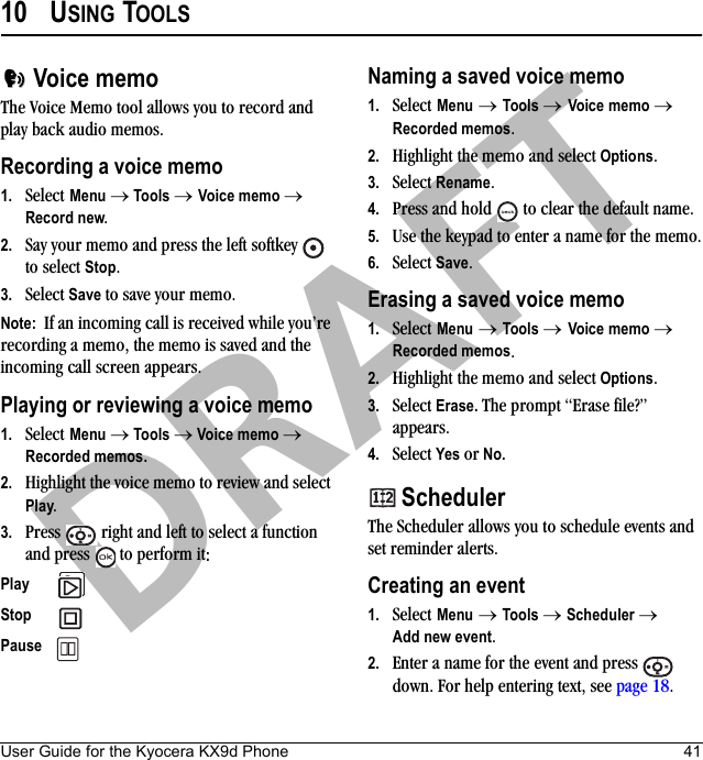 User Guide for the Kyocera KX9d Phone 41DRAFT10 USING TOOLS Voice memoThe Voice Memo tool allows you to record and play back audio memos.Recording a voice memo1. Select Menu → Tools → Voice memo → Record new.2. Say your memo and press the left softkey   to select Stop.3. Select Save to save your memo.Note:  If an incoming call is received while you’re recording a memo, the memo is saved and the incoming call screen appears.Playing or reviewing a voice memo1. Select Menu → Tools → Voice memo → Recorded memos.2. Highlight the voice memo to review and select Play.3. Press   right and left to select a function and press   to perform it:Naming a saved voice memo1. Select Menu → Tools → Voice memo → Recorded memos.2. Highlight the memo and select Options.3. Select Rename. 4. Press and hold   to clear the default name.5. Use the keypad to enter a name for the memo.6. Select Save.Erasing a saved voice memo1. Select Menu → Tools → Voice memo → Recorded memos.2. Highlight the memo and select Options.3. Select Erase. The prompt “Erase file?” appears.4. Select Yes or No. SchedulerThe Scheduler allows you to schedule events and set reminder alerts. Creating an event1. Select Menu → Tools → Scheduler → Add new event.2. Enter a name for the event and press   down. For help entering text, see page 18.Play Stop Pause 