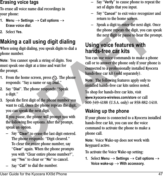 User Guide for the Kyocera KX9d Phone 47DRAFTErasing voice tagsTo erase all voice name dial recordings in your phone:1. Menu → Settings → Call options → Erase voice dial.2. Select Yes.Making a call using digit dialingWhen using digit dialing, you speak digits to dial a phone number.Note:  You cannot speak a string of digits. You must speak one digit at a time and wait for the prompt.1. From the home screen, press  . The phone responds: “Say a name or say Dial.”2. Say “Dial”. The phone responds: “Speak a digit.”3. Speak the first digit of the phone number you want to call. Once the phone repeats the digit, you can speak the next digit.If you pause, the phone will prompt you with the following five options. After the prompt, speak an option.–Say “Clear” to erase the last digit entered. The phone responds: “Digit cleared.”To clear the entire phone number, say “Clear” again. When the phone prompts you with “Clear entire phone number?”, say “Yes” to clear or “No” to cancel.–Say “Call” to dial the number.–Say “Verify” to cause phone to repeat the set of digits that you input.–Say “Cancel” to exit voice recognizer and return to the home screen.– Speak a digit to enter the next digit. Once the phone repeats the digit, you can speak the next digit or pause to hear the prompt.Using voice features withhands-free car kitsYou can use voice commands to make a phone call or to answer the phone only if your phone is connected to a professionally installed Kyocera hands-free car kit (sold separately).Note:  The following features apply only to installed hands-free car kits unless noted.To shop for hands-free car kits, visitwww.kyocera-wireless.com/store or call 800-349-4188 (U.S.A. only) or 858-882-1410.Waking up the phoneIf your phone is connected to a Kyocera installed hands-free car kit, you can use the voice command to activate the phone to make a phone call.Note:  Voice Wake-up does not work with Keyguard active.To activate the Voice Wake-up setting:1. Select Menu → Settings → Call options → Voice wake-up → With accessory.