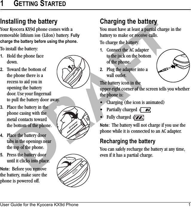 User Guide for the Kyocera KX9d Phone 1DRAFT1GETTING STARTEDInstalling the batteryYour Kyocera KX9d phone comes with a removable lithium ion (LiIon) battery. Fully charge the battery before using the phone.To install the battery:1. Hold the phone face down.2. Toward the bottom of the phone there is a recess to aid you in opening the battery door. Use your fingernail to pull the battery door away. 3. Place the battery in the phone casing with the metal contacts toward the bottom of the phone.4. Place the battery door tabs in the openings near the top of the phone.5. Press the battery door until it clicks into place.Note:  Before you remove the battery, make sure the phone is powered off.Charging the batteryYou must have at least a partial charge in the battery to make or receive calls. To charge the battery:1. Connect the AC adapter to the jack on the bottom of the phone.2. Plug the adapter into a wall outlet.The battery icon in the upper-right corner of the screen tells you whether the phone is:• Charging (the icon is animated)• Partially charged • Fully charged Note:  The battery will not charge if you use the phone while it is connected to an AC adapter.Recharging the batteryYou can safely recharge the battery at any time, even if it has a partial charge.