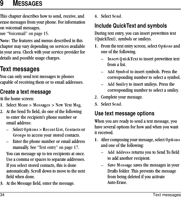 34 Text messages9MESSAGESThis chapter describes how to send, receive, and erase messages from your phone. For information on voicemail messages, see “Voicemail” on page 15.The features and menus described in this chapter may vary depending on services available in your area. Check with your service provider for details and possible usage charges.Text messagesYou can only send text messages to phones capable of receiving them or to email addresses.Create a text messageAt the home screen:Select   &gt;   &gt;  .At the Send To field, do one of the following to enter the recipient’s phone number or email address:Select   &gt;  ,   or  to access your stored contacts.Enter the phone number or email address manually. See “Text entry” on page 17.You can message up to ten recipients at once. Use a comma or spaces to separate addresses. If you select stored contacts, this is done automatically. Scroll down to move to the next field when done.At the Message field, enter the message.Select  .Include QuickText and symbolsDuring text entry, you can insert prewritten text (QuickText), symbols or smileys.From the text entry screen, select   and one of the following. to insert prewritten text from a list. to insert symbols. Press the corresponding number to select a symbol. to insert smileys. Press the corresponding number to select a smiley.Complete your message.Select  .Use text message optionsWhen you are ready to send a text message, you have several options for how and when you want it received.After composing your message, select   and one of the following: returns you to Send To field to add another recipient. saves the messages in your Drafts folder. This prevents the message from being deleted if you activate Auto-Erase.