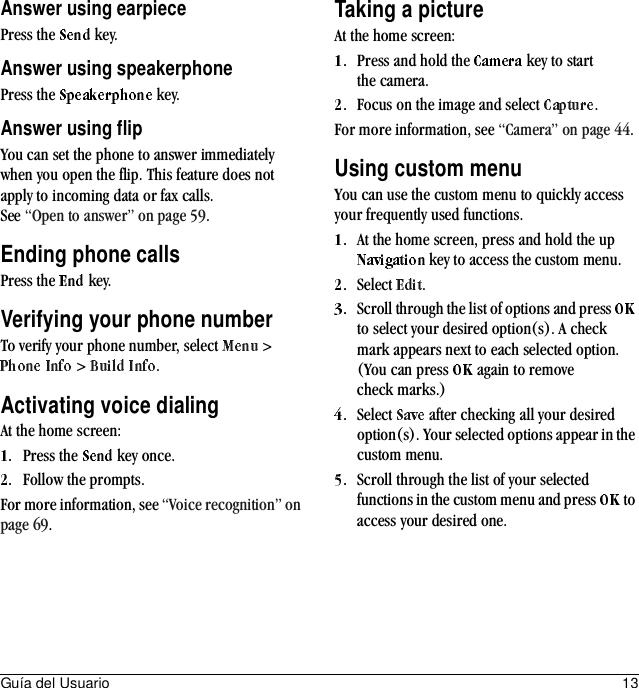 Guía del Usuario 13Answer using earpiecePress the   key.Answer using speakerphonePress the   key.Answer using flipYou can set the phone to answer immediately when you open the flip. This feature does not apply to incoming data or fax calls. See “Open to answer” on page 59.Ending phone callsPress the   key.Verifying your phone numberTo verify your phone number, select   &gt;  &gt;  .Activating voice dialingAt the home screen:Press the   key once.Follow the prompts.For more information, see “Voice recognition” on page 69.Taking a pictureAt the home screen:Press and hold the   key to start the camera.Focus on the image and select  .For more information, see “Camera” on page 44.Using custom menuYou can use the custom menu to quickly access your frequently used functions.At the home screen, press and hold the up  key to access the custom menu.Select  .Scroll through the list of options and press   to select your desired option(s). A check mark appears next to each selected option. (You can press   again to remove check marks.)Select   after checking all your desired option(s). Your selected options appear in the custom menu.Scroll through the list of your selected functions in the custom menu and press   to access your desired one.