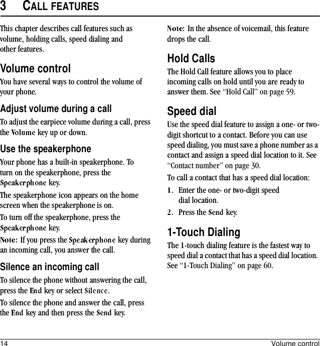 14 Volume control3CALL FEATURESThis chapter describes call features such as volume, holding calls, speed dialing and other features.Volume controlYou have several ways to control the volume of your phone.Adjust volume during a callTo adjust the earpiece volume during a call, press the   key up or down.Use the speakerphoneYour phone has a built-in speakerphone. To turn on the speakerphone, press the  key.The speakerphone icon appears on the home screen when the speakerphone is on. To turn off the speakerphone, press the  key.If you press the   key during an incoming call, you answer the call.Silence an incoming callTo silence the phone without answering the call, press the   key or select  .To silence the phone and answer the call, press the   key and then press the   key.In the absence of voicemail, this feature drops the call.Hold CallsThe Hold Call feature allows you to place incoming calls on hold until you are ready to answer them. See “Hold Call” on page 59.Speed dialUse the speed dial feature to assign a one- or two-digit shortcut to a contact. Before you can use speed dialing, you must save a phone number as a contact and assign a speed dial location to it. See “Contact number” on page 30.To call a contact that has a speed dial location:Enter the one- or two-digit speed dial location.Press the   key.1-Touch DialingThe 1-touch dialing feature is the fastest way to speed dial a contact that has a speed dial location. See “1-Touch Dialing” on page 60.