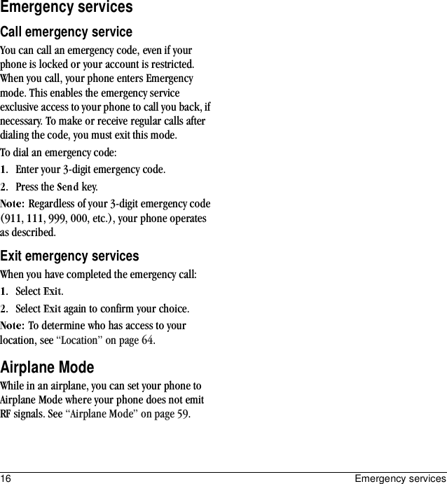16 Emergency servicesEmergency servicesCall emergency serviceYou can call an emergency code, even if your phone is locked or your account is restricted. When you call, your phone enters Emergency mode. This enables the emergency service exclusive access to your phone to call you back, if necessary. To make or receive regular calls after dialing the code, you must exit this mode.To dial an emergency code:Enter your 3-digit emergency code.Press the   key.Regardless of your 3-digit emergency code (911, 111, 999, 000, etc.), your phone operates as described.Exit emergency servicesWhen you have completed the emergency call:Select  .Select   again to confirm your choice.To determine who has access to your location, see “Location” on page 64.Airplane ModeWhile in an airplane, you can set your phone to Airplane Mode where your phone does not emit RF signals. See “Airplane Mode” on page 59.
