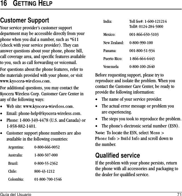 Guía del Usuario 7116 GETTING HELPCustomer SupportYour service provider’s customer support department may be accessible directly from your phone when you dial a number, such as *611 (check with your service provider). They can answer questions about your phone, phone bill, call coverage area, and specific features available to you, such as call forwarding or voicemail.For questions about the phone features, refer to the materials provided with your phone, or visit .For additional questions, you may contact the Kyocera Wireless Corp. Customer Care Center in any of the following ways:Web site:  .Email: phone-help@kyocera-wireless.com.Phone: 1-800-349-4478 (U.S. and Canada) or 1-858-882-1401.Customer support phone numbers are also available in the following countries:Before requesting support, please try to reproduce and isolate the problem. When you contact the Customer Care Center, be ready to provide the following information:The name of your service provider.The actual error message or problem you are experiencing.The steps you took to reproduce the problem.The phone’s electronic serial number (ESN).To locate the ESN, select  &gt;  &gt;   and scroll down to the number.Qualified serviceIf the problem with your phone persists, return the phone with all accessories and packaging to the dealer for qualified service.Argentina: 0-800-666-0052Australia: 1-800-507-000Brazil: 0-800-55-2362Chile: 800-43-1212Colombia: 01-800-700-1546India: Toll fee#: 1-600-121214Toll#: 0124-284-5000Mexico: 001-866-650-5103New Zealand: 0-800-990-100Panama: 001-800-51-934Puerto Rico: 1-866-664-6443Venezuela 0-800-100-2640