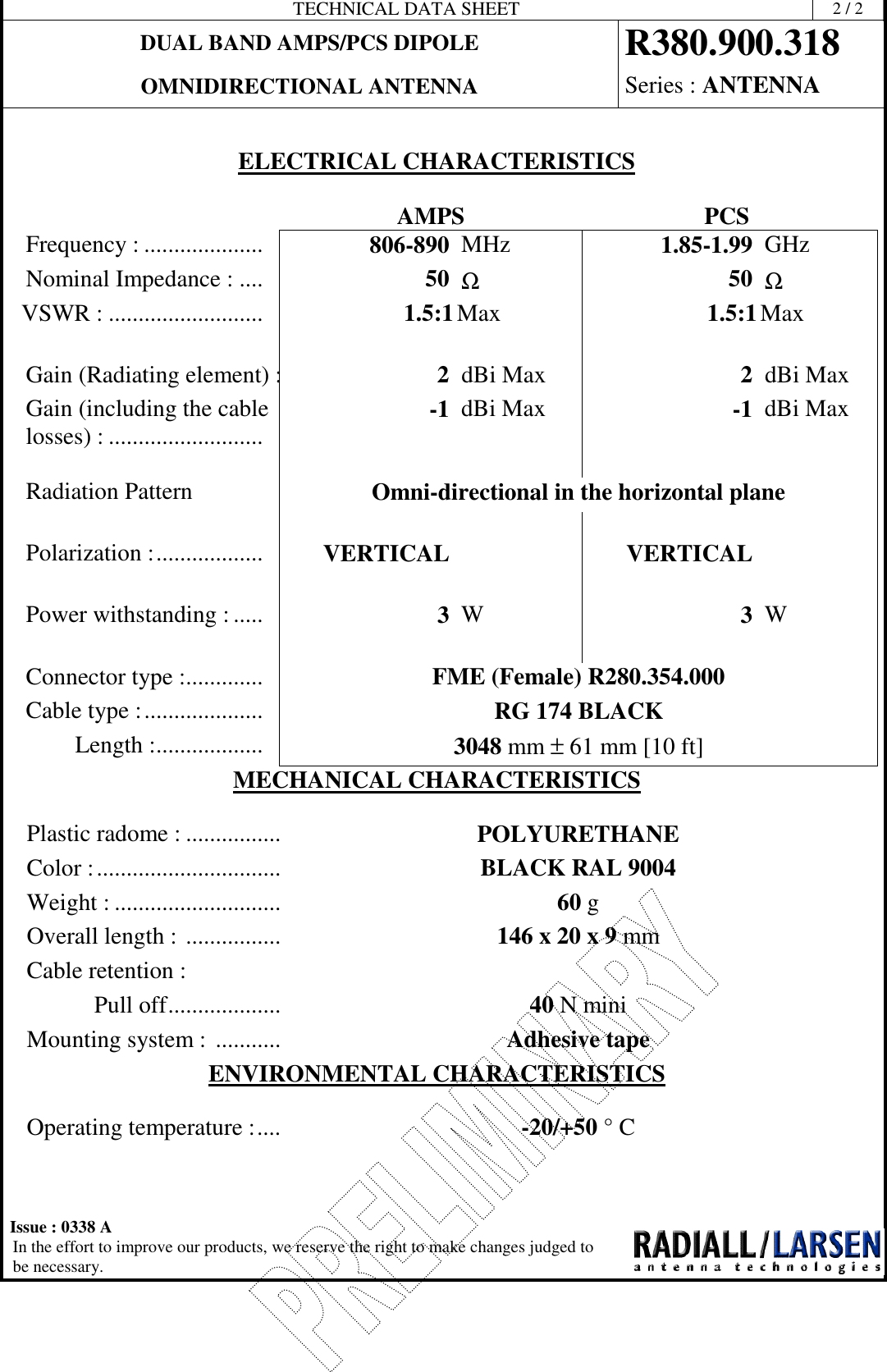 TECHNICAL DATA SHEET 2/2DUAL BAND AMPS/PCS DIPOLE R380.900.318OMNIDIRECTIONAL ANTENNA Series : ANTENNAIssue : 0338 AIn the effort to improve our products, we reserve the right to make changes judged tobe necessary.ELECTRICAL CHARACTERISTICSAMPS PCSFrequency : .................... 806-890 MHz 1.85-1.99 GHzNominal Impedance : .... 50 Ω50 ΩVSWR : .......................... 1.5:1Max 1.5:1MaxGain (Radiating element) : 2dBi Max 2dBi MaxGain (including the cablelosses) : .......................... -1 dBi Max -1 dBi MaxRadiation Pattern Omni-directional in the horizontal planePolarization :.................. VERTICAL VERTICALPower withstanding : ..... 3W3WConnector type :............. FME (Female) R280.354.000Cable type :.................... RG 174 BLACKLength :.................. 3048 mm ±61 mm [10 ft]MECHANICAL CHARACTERISTICSPlastic radome : ................ POLYURETHANEColor :............................... BLACK RAL 9004Weight : ............................ 60 gOverall length : ................ 146 x 20 x 9 mmCable retention :Pull off................... 40 NminiMounting system : ........... Adhesive tapeENVIRONMENTAL CHARACTERISTICSOperating temperature :.... -20/+50 °C