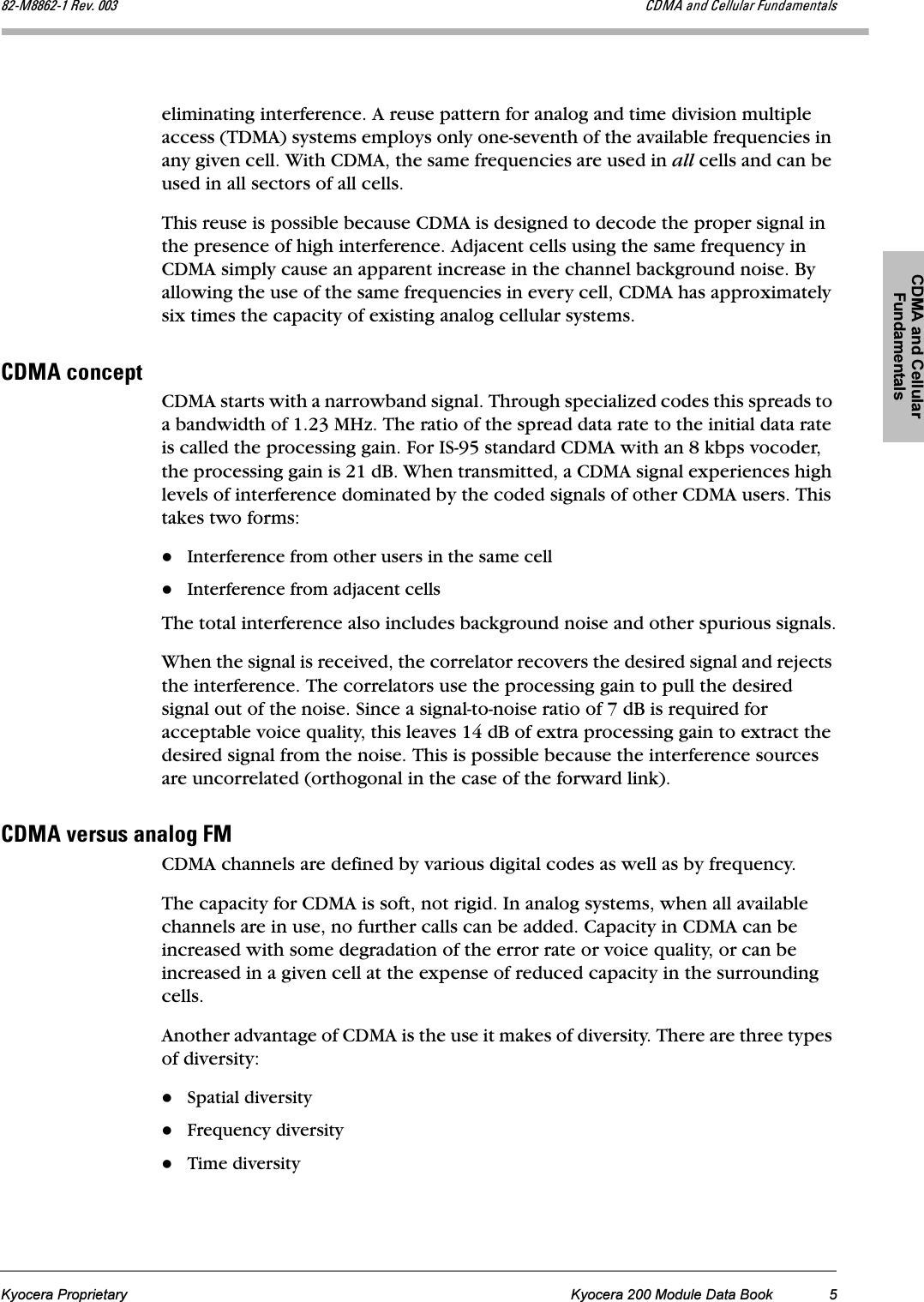 CDMA and Cellular FundamentalsKyocera Proprietary Kyocera 200 Module Data Book 5UOJjUUSOJN=oÉîK=MMP `aj^=~åÇ=`Éääìä~ê=cìåÇ~ãÉåí~äëeliminating interference. A reuse pattern for analog and time division multiple access (TDMA) systems employs only one-seventh of the available frequencies in any given cell. With CDMA, the same frequencies are used in all cells and can be used in all sectors of all cells.This reuse is possible because CDMA is designed to decode the proper signal in the presence of high interference. Adjacent cells using the same frequency in CDMA simply cause an apparent increase in the channel background noise. By allowing the use of the same frequencies in every cell, CDMA has approximately six times the capacity of existing analog cellular systems.`aj^=ÅçåÅÉéíCDMA starts with a narrowband signal. Through specialized codes this spreads to a bandwidth of 1.23 MHz. The ratio of the spread data rate to the initial data rate is called the processing gain. For IS-95 standard CDMA with an 8 kbps vocoder, the processing gain is 21 dB. When transmitted, a CDMA signal experiences high levels of interference dominated by the coded signals of other CDMA users. This takes two forms:Interference from other users in the same cellInterference from adjacent cellsThe total interference also includes background noise and other spurious signals.When the signal is received, the correlator recovers the desired signal and rejects the interference. The correlators use the processing gain to pull the desired signal out of the noise. Since a signal-to-noise ratio of 7 dB is required for acceptable voice quality, this leaves 14 dB of extra processing gain to extract the desired signal from the noise. This is possible because the interference sources are uncorrelated (orthogonal in the case of the forward link).`aj^=îÉêëìë=~å~äçÖ=cjCDMA channels are defined by various digital codes as well as by frequency.The capacity for CDMA is soft, not rigid. In analog systems, when all available channels are in use, no further calls can be added. Capacity in CDMA can be increased with some degradation of the error rate or voice quality, or can be increased in a given cell at the expense of reduced capacity in the surrounding cells.Another advantage of CDMA is the use it makes of diversity. There are three types of diversity: Spatial diversityFrequency diversityTime diversity