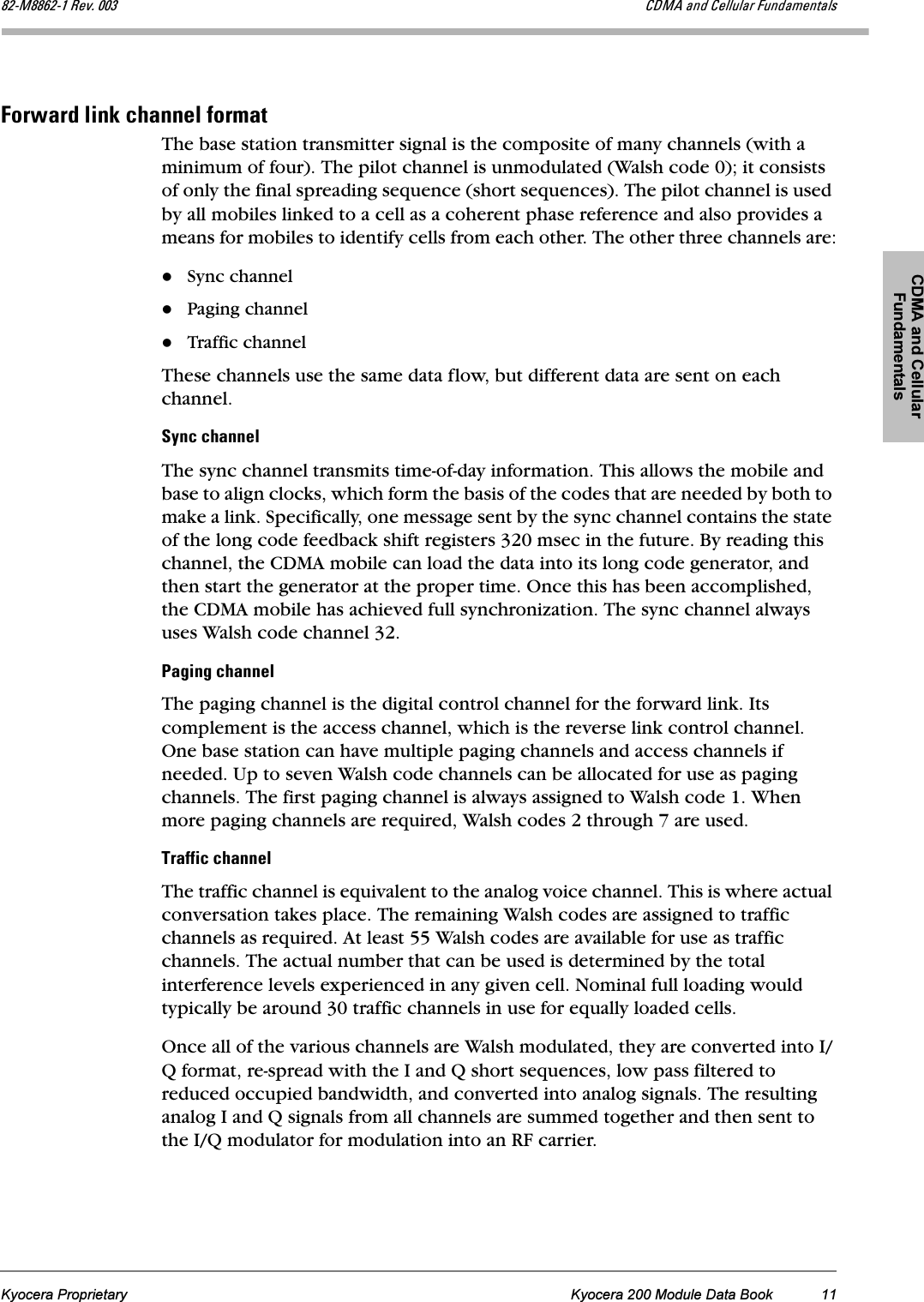 CDMA and Cellular FundamentalsKyocera Proprietary Kyocera 200 Module Data Book 11UOJjUUSOJN=oÉîK=MMP `aj^=~åÇ=`Éääìä~ê=cìåÇ~ãÉåí~äëcçêï~êÇ=äáåâ=ÅÜ~ååÉä=Ñçêã~íThe base station transmitter signal is the composite of many channels (with a minimum of four). The pilot channel is unmodulated (Walsh code 0); it consists of only the final spreading sequence (short sequences). The pilot channel is used by all mobiles linked to a cell as a coherent phase reference and also provides a means for mobiles to identify cells from each other. The other three channels are:Sync channelPaging channelTraffic channelThese channels use the same data flow, but different data are sent on each channel.póåÅ=ÅÜ~ååÉäThe sync channel transmits time-of-day information. This allows the mobile and base to align clocks, which form the basis of the codes that are needed by both to make a link. Specifically, one message sent by the sync channel contains the state of the long code feedback shift registers 320 msec in the future. By reading this channel, the CDMA mobile can load the data into its long code generator, and then start the generator at the proper time. Once this has been accomplished, the CDMA mobile has achieved full synchronization. The sync channel always uses Walsh code channel 32.m~ÖáåÖ=ÅÜ~ååÉäThe paging channel is the digital control channel for the forward link. Its complement is the access channel, which is the reverse link control channel. One base station can have multiple paging channels and access channels if needed. Up to seven Walsh code channels can be allocated for use as paging channels. The first paging channel is always assigned to Walsh code 1. When more paging channels are required, Walsh codes 2 through 7 are used.qê~ÑÑáÅ=ÅÜ~ååÉäThe traffic channel is equivalent to the analog voice channel. This is where actual conversation takes place. The remaining Walsh codes are assigned to traffic channels as required. At least 55 Walsh codes are available for use as traffic channels. The actual number that can be used is determined by the total interference levels experienced in any given cell. Nominal full loading would typically be around 30 traffic channels in use for equally loaded cells.Once all of the various channels are Walsh modulated, they are converted into I/Q format, re-spread with the I and Q short sequences, low pass filtered to reduced occupied bandwidth, and converted into analog signals. The resulting analog I and Q signals from all channels are summed together and then sent to the I/Q modulator for modulation into an RF carrier.