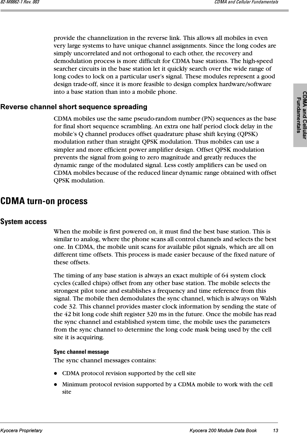 CDMA and Cellular FundamentalsKyocera Proprietary Kyocera 200 Module Data Book 13UOJjUUSOJN=oÉîK=MMP `aj^=~åÇ=`Éääìä~ê=cìåÇ~ãÉåí~äëprovide the channelization in the reverse link. This allows all mobiles in even very large systems to have unique channel assignments. Since the long codes are simply uncorrelated and not orthogonal to each other, the recovery and demodulation process is more difficult for CDMA base stations. The high-speed searcher circuits in the base station let it quickly search over the wide range of long codes to lock on a particular user’s signal. These modules represent a good design trade-off, since it is more feasible to design complex hardware/software into a base station than into a mobile phone.Reverse channel short sequence spreadingCDMA mobiles use the same pseudo-random number (PN) sequences as the base for final short sequence scrambling. An extra one half period clock delay in the mobile’s Q channel produces offset quadrature phase shift keying (QPSK) modulation rather than straight QPSK modulation. Thus mobiles can use a simpler and more efficient power amplifier design. Offset QPSK modulation prevents the signal from going to zero magnitude and greatly reduces the dynamic range of the modulated signal. Less costly amplifiers can be used on CDMA mobiles because of the reduced linear dynamic range obtained with offset QPSK modulation. `aj^=íìêåJçå=éêçÅÉëëpóëíÉã=~ÅÅÉëëWhen the mobile is first powered on, it must find the best base station. This is similar to analog, where the phone scans all control channels and selects the best one. In CDMA, the mobile unit scans for available pilot signals, which are all on different time offsets. This process is made easier because of the fixed nature of these offsets. The timing of any base station is always an exact multiple of 64 system clock cycles (called chips) offset from any other base station. The mobile selects the strongest pilot tone and establishes a frequency and time reference from this signal. The mobile then demodulates the sync channel, which is always on Walsh code 32. This channel provides master clock information by sending the state of the 42 bit long code shift register 320 ms in the future. Once the mobile has read the sync channel and established system time, the mobile uses the parameters from the sync channel to determine the long code mask being used by the cell site it is acquiring.póåÅ=ÅÜ~ååÉä=ãÉëë~ÖÉThe sync channel messages contains:CDMA protocol revision supported by the cell siteMinimum protocol revision supported by a CDMA mobile to work with the cell site
