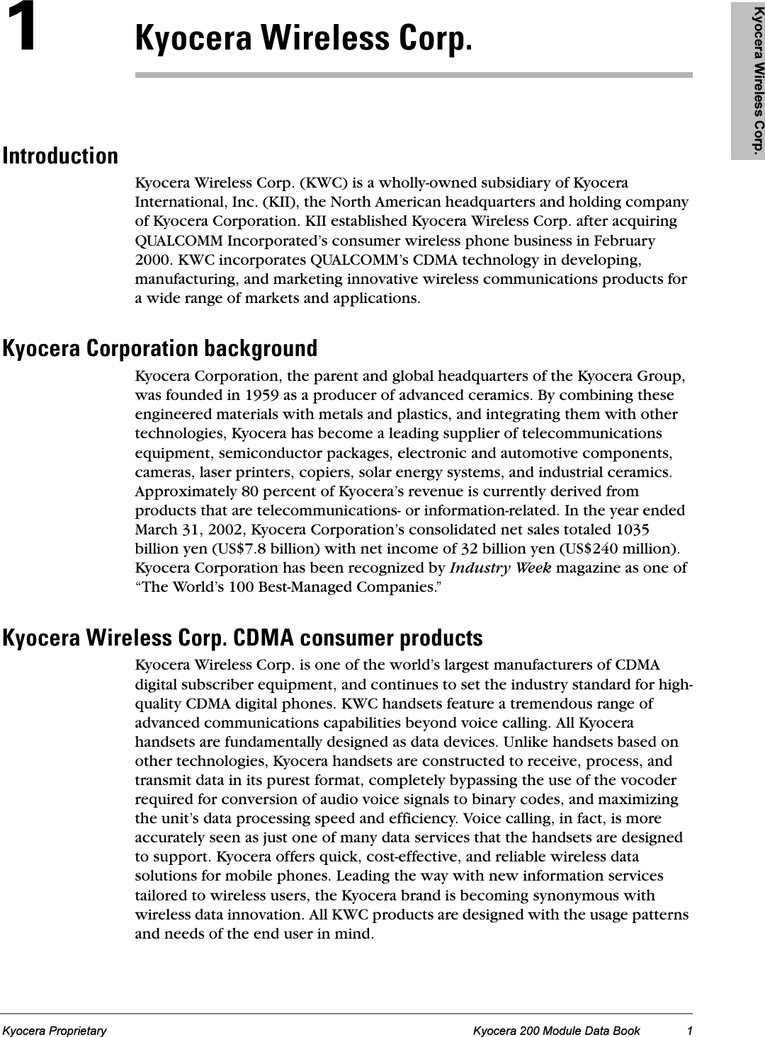 Kyocera Wireless Corp. Kyocera Wireless Corp. Kyocera Wireless Corp. Kyocera Wireless Corp. Kyocera Wireless Corp.Kyocera Proprietary Kyocera 200 Module Data Book 1NhóçÅÉê~=táêÉäÉëë=`çêéKfåíêçÇìÅíáçåKyocera Wireless Corp. (KWC) is a wholly-owned subsidiary of Kyocera International, Inc. (KII), the North American headquarters and holding company of Kyocera Corporation. KII established Kyocera Wireless Corp. after acquiring QUALCOMM Incorporated’s consumer wireless phone business in February 2000. KWC incorporates QUALCOMM’s CDMA technology in developing, manufacturing, and marketing innovative wireless communications products for a wide range of markets and applications.hóçÅÉê~=`çêéçê~íáçå=Ä~ÅâÖêçìåÇKyocera Corporation, the parent and global headquarters of the Kyocera Group, was founded in 1959 as a producer of advanced ceramics. By combining these engineered materials with metals and plastics, and integrating them with other technologies, Kyocera has become a leading supplier of telecommunications equipment, semiconductor packages, electronic and automotive components, cameras, laser printers, copiers, solar energy systems, and industrial ceramics. Approximately 80 percent of Kyocera’s revenue is currently derived from products that are telecommunications- or information-related. In the year ended March 31, 2002, Kyocera Corporation’s consolidated net sales totaled 1035 billion yen (US$7.8 billion) with net income of 32 billion yen (US$240 million). Kyocera Corporation has been recognized by Industry Week magazine as one of “The World’s 100 Best-Managed Companies.”hóçÅÉê~=táêÉäÉëë=`çêéK=`aj^=ÅçåëìãÉê=éêçÇìÅíëKyocera Wireless Corp. is one of the world’s largest manufacturers of CDMA digital subscriber equipment, and continues to set the industry standard for high-quality CDMA digital phones. KWC handsets feature a tremendous range of advanced communications capabilities beyond voice calling. All Kyocera handsets are fundamentally designed as data devices. Unlike handsets based on other technologies, Kyocera handsets are constructed to receive, process, and transmit data in its purest format, completely bypassing the use of the vocoder required for conversion of audio voice signals to binary codes, and maximizing the unit’s data processing speed and efficiency. Voice calling, in fact, is more accurately seen as just one of many data services that the handsets are designed to support. Kyocera offers quick, cost-effective, and reliable wireless data solutions for mobile phones. Leading the way with new information services tailored to wireless users, the Kyocera brand is becoming synonymous with wireless data innovation. All KWC products are designed with the usage patterns and needs of the end user in mind.