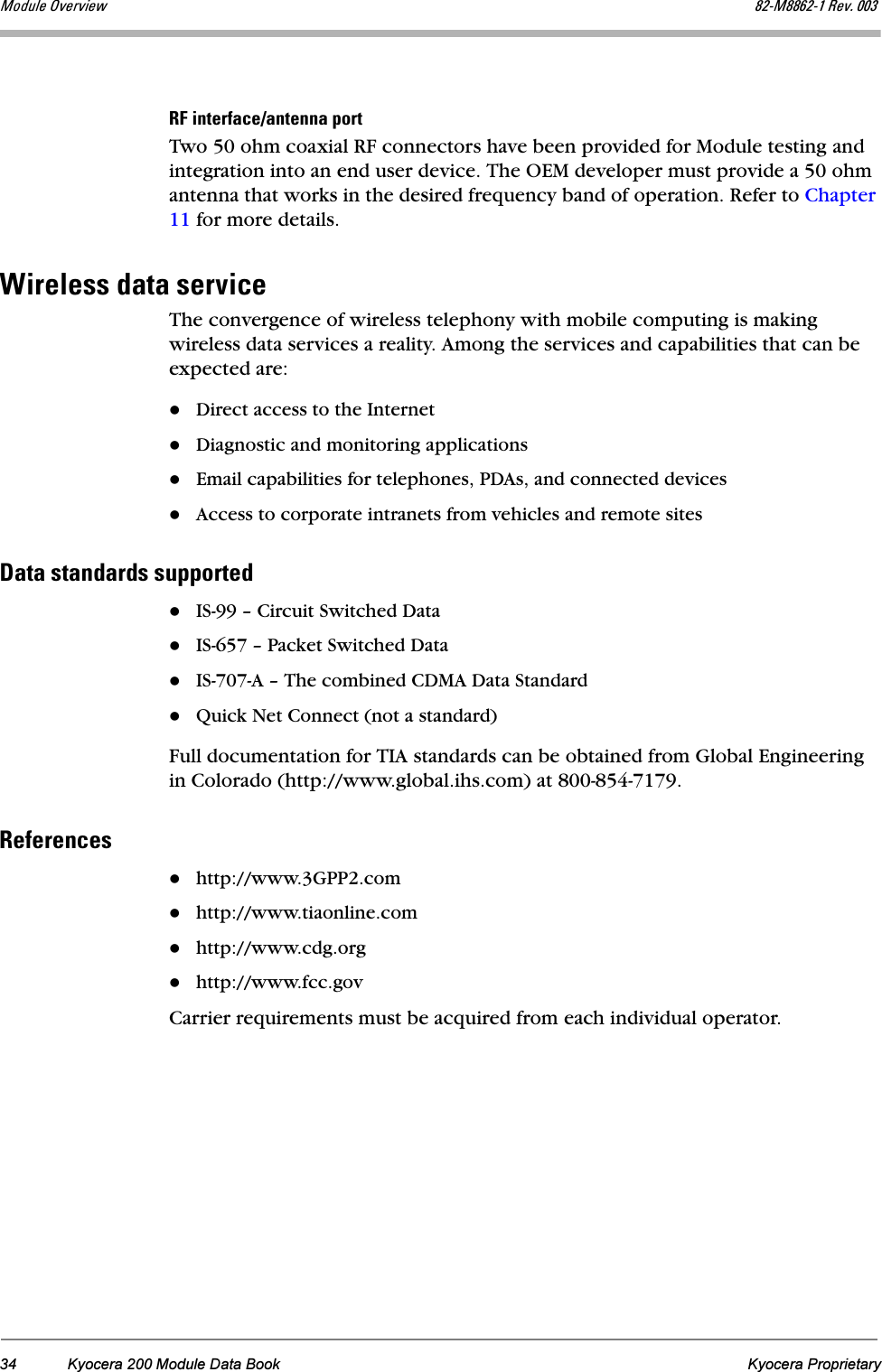34 Kyocera 200 Module Data Book Kyocera ProprietaryjçÇìäÉ=lîÉêîáÉï UOJjUUSOJN=oÉîK=MMPoc=áåíÉêÑ~ÅÉL~åíÉåå~=éçêíTwo 50 ohm coaxial RF connectors have been provided for Module testing and integration into an end user device. The OEM developer must provide a 50 ohm antenna that works in the desired frequency band of operation. Refer to Chapter 11 for more details.táêÉäÉëë=Ç~í~=ëÉêîáÅÉThe convergence of wireless telephony with mobile computing is making wireless data services a reality. Among the services and capabilities that can be expected are: Direct access to the InternetDiagnostic and monitoring applicationsEmail capabilities for telephones, PDAs, and connected devicesAccess to corporate intranets from vehicles and remote sites a~í~=ëí~åÇ~êÇë=ëìééçêíÉÇIS-99 – Circuit Switched DataIS-657 – Packet Switched DataIS-707-A – The combined CDMA Data StandardQuick Net Connect (not a standard)Full documentation for TIA standards can be obtained from Global Engineering in Colorado (http://www.global.ihs.com) at 800-854-7179.oÉÑÉêÉåÅÉëhttp://www.3GPP2.comhttp://www.tiaonline.comhttp://www.cdg.orghttp://www.fcc.govCarrier requirements must be acquired from each individual operator.