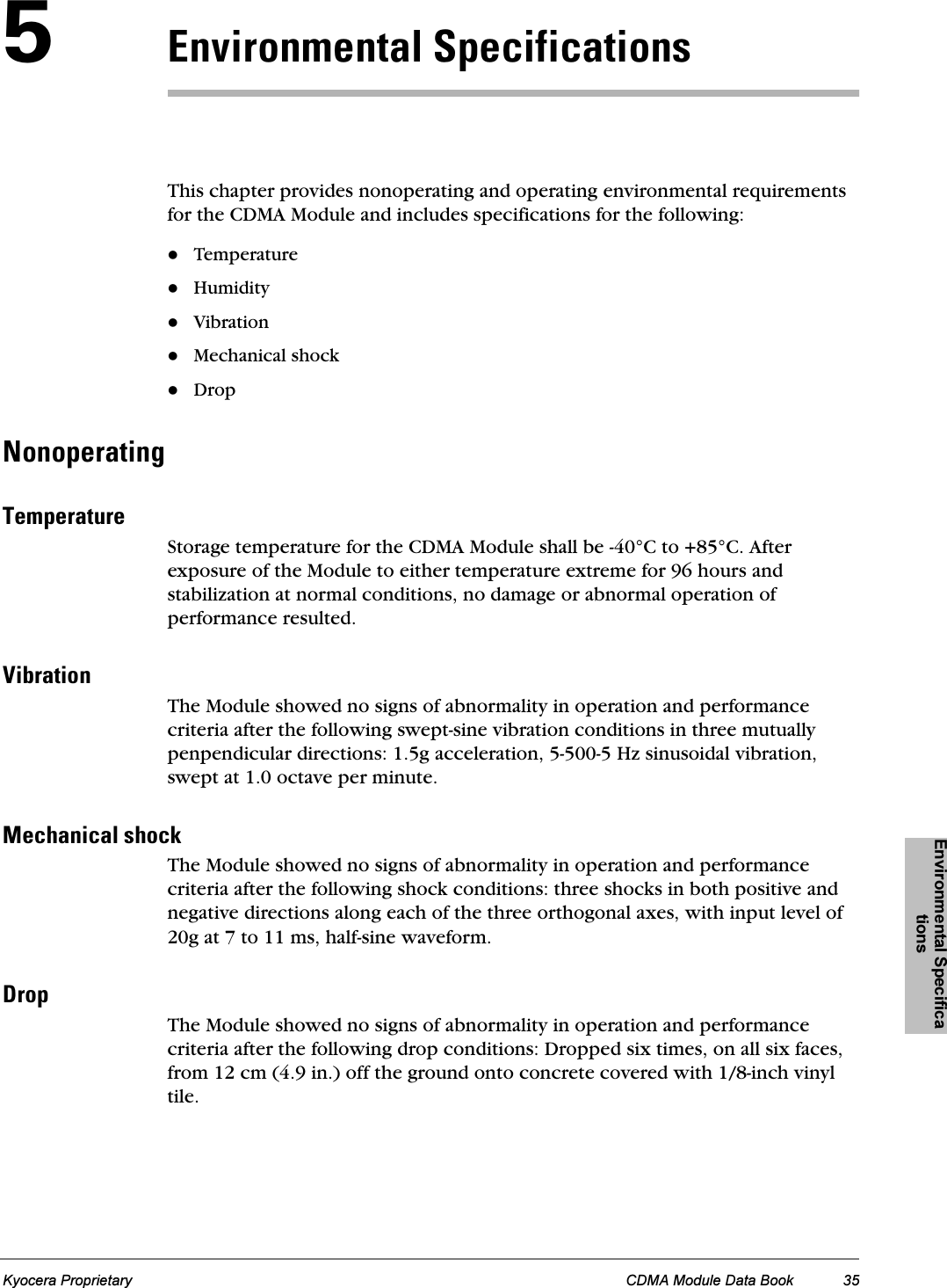 Environmental SpecificationsKyocera Proprietary CDMA Module Data Book 35RbåîáêçåãÉåí~ä péÉÅáÑáÅ~íáçåëThis chapter provides nonoperating and operating environmental requirements for the CDMA Module and includes specifications for the following:TemperatureHumidityVibrationMechanical shockDropkçåçéÉê~íáåÖqÉãéÉê~íìêÉStorage temperature for the CDMA Module shall be -40°C to +85°C. After exposure of the Module to either temperature extreme for 96 hours and stabilization at normal conditions, no damage or abnormal operation of performance resulted.sáÄê~íáçåThe Module showed no signs of abnormality in operation and performance criteria after the following swept-sine vibration conditions in three mutually penpendicular directions: 1.5g acceleration, 5-500-5 Hz sinusoidal vibration, swept at 1.0 octave per minute.jÉÅÜ~åáÅ~ä=ëÜçÅâThe Module showed no signs of abnormality in operation and performance criteria after the following shock conditions: three shocks in both positive and negative directions along each of the three orthogonal axes, with input level of 20g at 7 to 11 ms, half-sine waveform.aêçéThe Module showed no signs of abnormality in operation and performance criteria after the following drop conditions: Dropped six times, on all six faces, from 12 cm (4.9 in.) off the ground onto concrete covered with 1/8-inch vinyl tile.