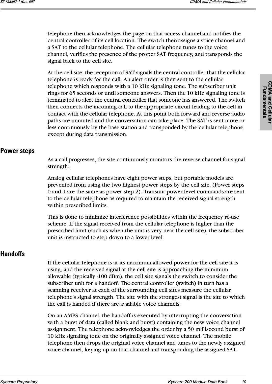 CDMA and Cellular FundamentalsKyocera Proprietary Kyocera 200 Module Data Book 19UOJjUUSOJN=oÉîK=MMP `aj^=~åÇ=`Éääìä~ê=cìåÇ~ãÉåí~äëtelephone then acknowledges the page on that access channel and notifies the central controller of its cell location. The switch then assigns a voice channel and a SAT to the cellular telephone. The cellular telephone tunes to the voice channel, verifies the presence of the proper SAT frequency, and transponds the signal back to the cell site. At the cell site, the reception of SAT signals the central controller that the cellular telephone is ready for the call. An alert order is then sent to the cellular telephone which responds with a 10 kHz signaling tone. The subscriber unit rings for 65 seconds or until someone answers. Then the 10 kHz signaling tone is terminated to alert the central controller that someone has answered. The switch then connects the incoming call to the appropriate circuit leading to the cell in contact with the cellular telephone. At this point both forward and reverse audio paths are unmuted and the conversation can take place. The SAT is sent more or less continuously by the base station and transponded by the cellular telephone, except during data transmission.mçïÉê=ëíÉéëAs a call progresses, the site continuously monitors the reverse channel for signal strength.Analog cellular telephones have eight power steps, but portable models are prevented from using the two highest power steps by the cell site. (Power steps 0 and 1 are the same as power step 2). Transmit power level commands are sent to the cellular telephone as required to maintain the received signal strength within prescribed limits.This is done to minimize interference possibilities within the frequency re-use scheme. If the signal received from the cellular telephone is higher than the prescribed limit (such as when the unit is very near the cell site), the subscriber unit is instructed to step down to a lower level.e~åÇçÑÑëIf the cellular telephone is at its maximum allowed power for the cell site it is using, and the received signal at the cell site is approaching the minimum allowable (typically -100 dBm), the cell site signals the switch to consider the subscriber unit for a handoff. The central controller (switch) in turn has a scanning receiver at each of the surrounding cell sites measure the cellular telephone’s signal strength. The site with the strongest signal is the site to which the call is handed if there are available voice channels.On an AMPS channel, the handoff is executed by interrupting the conversation with a burst of data (called blank and burst) containing the new voice channel assignment. The telephone acknowledges the order by a 50 millisecond burst of 10 kHz signaling tone on the originally assigned voice channel. The mobile telephone then drops the original voice channel and tunes to the newly assigned voice channel, keying up on that channel and transponding the assigned SAT. 