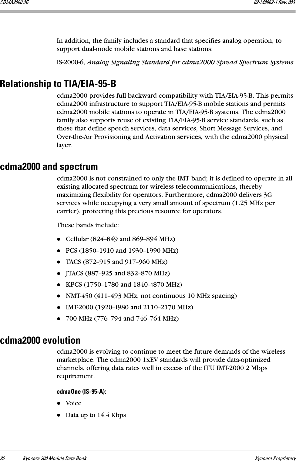 OS hóçÅÉê~=OMM=jçÇìäÉ=a~í~=_ççâ hóçÅÉê~=mêçéêáÉí~êó`aj^OMMM=Pd UOJjUUSOJN=oÉîK=MMPIn addition, the family includes a standard that specifies analog operation, to support dual-mode mobile stations and base stations:IS-2000-6, Analog Signaling Standard for cdma2000 Spread Spectrum SystemsoÉä~íáçåëÜáé=íç=qf^Lbf^JVRJ_cdma2000 provides full backward compatibility with TIA/EIA-95-B. This permits cdma2000 infrastructure to support TIA/EIA-95-B mobile stations and permits cdma2000 mobile stations to operate in TIA/EIA-95-B systems. The cdma2000 family also supports reuse of existing TIA/EIA-95-B service standards, such as those that define speech services, data services, Short Message Services, and Over-the-Air Provisioning and Activation services, with the cdma2000 physical layer. ÅÇã~OMMM=~åÇ=ëéÉÅíêìãcdma2000 is not constrained to only the IMT band; it is defined to operate in all existing allocated spectrum for wireless telecommunications, thereby maximizing flexibility for operators. Furthermore, cdma2000 delivers 3G services while occupying a very small amount of spectrum (1.25 MHz per carrier), protecting this precious resource for operators.These bands include:Cellular (824Ó849 and 869Ó894 MHz)PCS (1850Ó1910 and 1930Ó1990 MHz)TACS (872Ó915 and 917Ó960 MHz)JTACS (887Ó925 and 832Ó870 MHz)KPCS (1750Ó1780 and 1840ÓN870 MHz)NMT-450 (411Ó493 MHz, not continuous 10 MHz spacing)IMT-2000 (1920ÓN980 and 2110Ó2170 MHz)700 MHz (776Ó794 and 746Ó764 MHz)ÅÇã~OMMM=Éîçäìíáçåcdma2000 is evolving to continue to meet the future demands of the wireless marketplace. The cdma2000 1xEV standards will provide data-optimized channels, offering data rates well in excess of the ITU IMT-2000 2 Mbps requirement.ÅÇã~låÉ=EfpJVRJ^FWVoiceData up to 14.4 Kbps