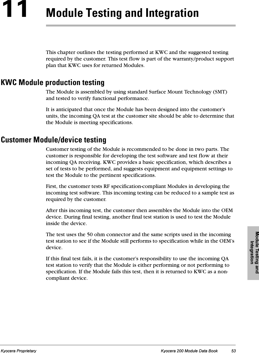 Module Testing and IntegrationKyocera Proprietary Kyocera 200 Module Data Book 53NNjçÇìäÉ=qÉëíáåÖ=~åÇ=fåíÉÖê~íáçåThis chapter outlines the testing performed at KWC and the suggested testing required by the customer. This test flow is part of the warranty/product support plan that KWC uses for returned Modules.ht`=jçÇìäÉ=éêçÇìÅíáçå=íÉëíáåÖThe Module is assembled by using standard Surface Mount Technology (SMT) and tested to verify functional performance. It is anticipated that once the Module has been designed into the customer’s units, the incoming QA test at the customer site should be able to determine that the Module is meeting specifications. `ìëíçãÉê=jçÇìäÉLÇÉîáÅÉ=íÉëíáåÖCustomer testing of the Module is recommended to be done in two parts. The customer is responsible for developing the test software and test flow at their incoming QA receiving. KWC provides a basic specification, which describes a set of tests to be performed, and suggests equipment and equipment settings to test the Module to the pertinent specifications.First, the customer tests RF specification-compliant Modules in developing the incoming test software. This incoming testing can be reduced to a sample test as required by the customer.After this incoming test, the customer then assembles the Module into the OEM device. During final testing, another final test station is used to test the Module inside the device.The test uses the 50 ohm connector and the same scripts used in the incoming test station to see if the Module still performs to specification while in the OEM’s device.If this final test fails, it is the customer’s responsibility to use the incoming QA test station to verify that the Module is either performing or not performing to specification. If the Module fails this test, then it is returned to KWC as a non-compliant device. 