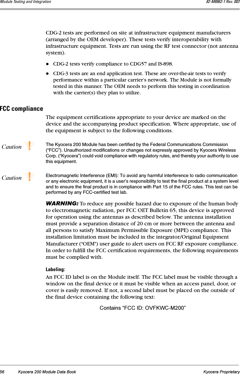 56 Kyocera 200 Module Data Book Kyocera ProprietaryjçÇìäÉ=qÉëíáåÖ=~åÇ=fåíÉÖê~íáçå UOJjUUSOJN=oÉîK=MMPCDG-2 tests are performed on site at infrastructure equipment manufacturers (arranged by the OEM developer). These tests verify interoperability with infrastructure equipment. Tests are run using the RF test connector (not antenna system).CDG-2 tests verify compliance to CDG57 and IS-898.CDG-3 tests are an end application test. These are over-the-air tests to verify performance within a particular carrier’s network. The Module is not formally tested in this manner. The OEM needs to perform this testing in coordination with the carrier(s) they plan to utilize.c``=Åçãéäá~åÅÉThe equipment certifications appropriate to your device are marked on the device and the accompanying product specification. Where appropriate, use of the equipment is subject to the following conditions.Caution The Kyocera 200 Module has been certified by the Federal Communications Commission (“FCC”). Unauthorized modifications or changes not expressly approved by Kyocera Wireless Corp. (“Kyocera”) could void compliance with regulatory rules, and thereby your authority to use this equipment.Caution Electromagnetic Interference (EMI): To avoid any harmful interference to radio communication or any electronic equipment, it is a user’s responsibility to test the final product at a system level and to ensure the final product is in compliance with Part 15 of the FCC rules. This test can be performed by any FCC-certified test lab.WARNING: To reduce any possible hazard due to exposure of the human body to electromagnetic radiation, per FCC OET Bulletin 65, this device is approved for operation using the antennas as described below. The antenna installation must provide a separation distance of 20 cm or more between the antenna and all persons to satisfy Maximum Permissible Exposure (MPE) compliance. This installation limitation must be included in the integrator/Original Equipment Manufacturer (“OEM”) user guide to alert users on FCC RF exposure compliance. In order to fulfill the FCC certification requirements, the following requirements must be complied with.i~ÄÉäáåÖWAn FCC ID label is on the Module itself. The FCC label must be visible through a window on the final device or it must be visible when an access panel, door, or cover is easily removed. If not, a second label must be placed on the outside of the final device containing the following text:Contains “FCC ID: OVFKWC-M200”