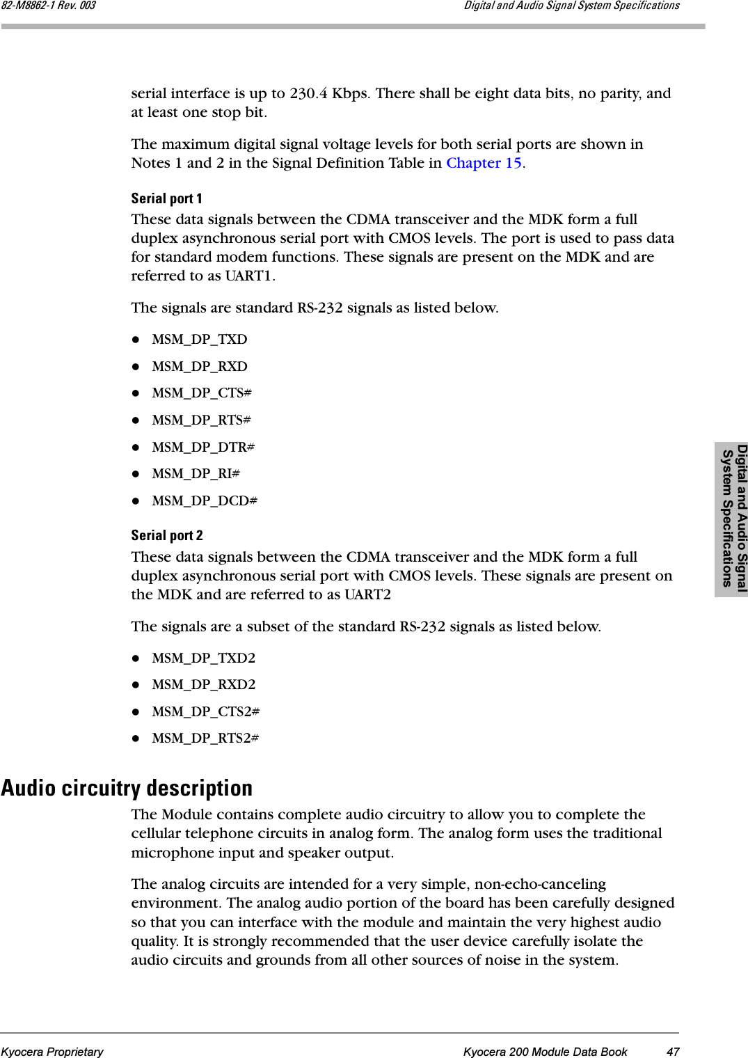 Digital and Audio Signal System SpecificationsKyocera Proprietary Kyocera 200 Module Data Book 47UOJjUUSOJN=oÉîK=MMP aáÖáí~ä=~åÇ=^ìÇáç=páÖå~ä=póëíÉã=péÉÅáÑáÅ~íáçåëserial interface is up to 230.4 Kbps. There shall be eight data bits, no parity, and at least one stop bit.The maximum digital signal voltage levels for both serial ports are shown in Notes 1 and 2 in the Signal Definition Table in Chapter 15.pÉêá~ä=éçêí=NThese data signals between the CDMA transceiver and the MDK form a full duplex asynchronous serial port with CMOS levels. The port is used to pass data for standard modem functions. These signals are present on the MDK and are referred to as UART1.The signals are standard RS-232 signals as listed below.MSM_DP_TXDMSM_DP_RXDMSM_DP_CTS#MSM_DP_RTS#MSM_DP_DTR#MSM_DP_RI#MSM_DP_DCD#pÉêá~ä=éçêí=OThese data signals between the CDMA transceiver and the MDK form a full duplex asynchronous serial port with CMOS levels. These signals are present on the MDK and are referred to as UART2The signals are a subset of the standard RS-232 signals as listed below.MSM_DP_TXD2MSM_DP_RXD2MSM_DP_CTS2#MSM_DP_RTS2#^ìÇáç=ÅáêÅìáíêó=ÇÉëÅêáéíáçåThe Module contains complete audio circuitry to allow you to complete the cellular telephone circuits in analog form. The analog form uses the traditional microphone input and speaker output.The analog circuits are intended for a very simple, non-echo-canceling environment. The analog audio portion of the board has been carefully designed so that you can interface with the module and maintain the very highest audio quality. It is strongly recommended that the user device carefully isolate the audio circuits and grounds from all other sources of noise in the system.