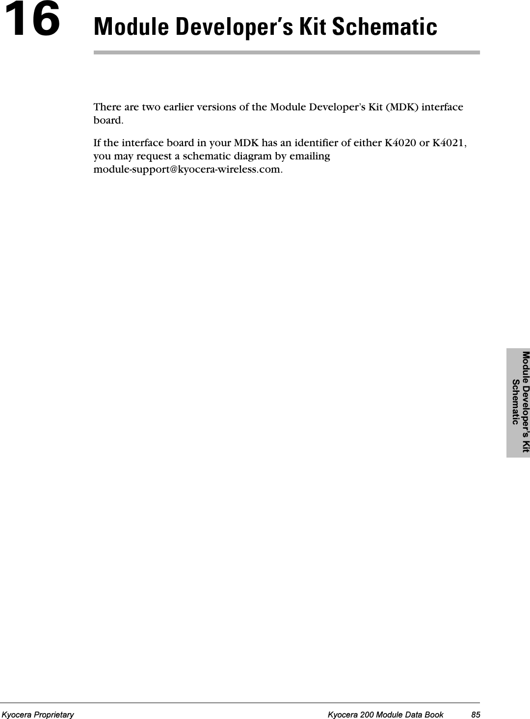 Module Developer’s Kit SchematicModule Developer’s Kit SchematicModule Developer’s Kit SchematicModule Developer’s Kit SchematicModule Developer’s Kit SchematicKyocera Proprietary Kyocera 200 Module Data Book 85NSjçÇìäÉ=aÉîÉäçéÉêÛë=háí=pÅÜÉã~íáÅThere are two earlier versions of the Module Developer’s Kit (MDK) interface board.If the interface board in your MDK has an identifier of either K4020 or K4021, you may request a schematic diagram by emailing module-support@kyocera-wireless.com.