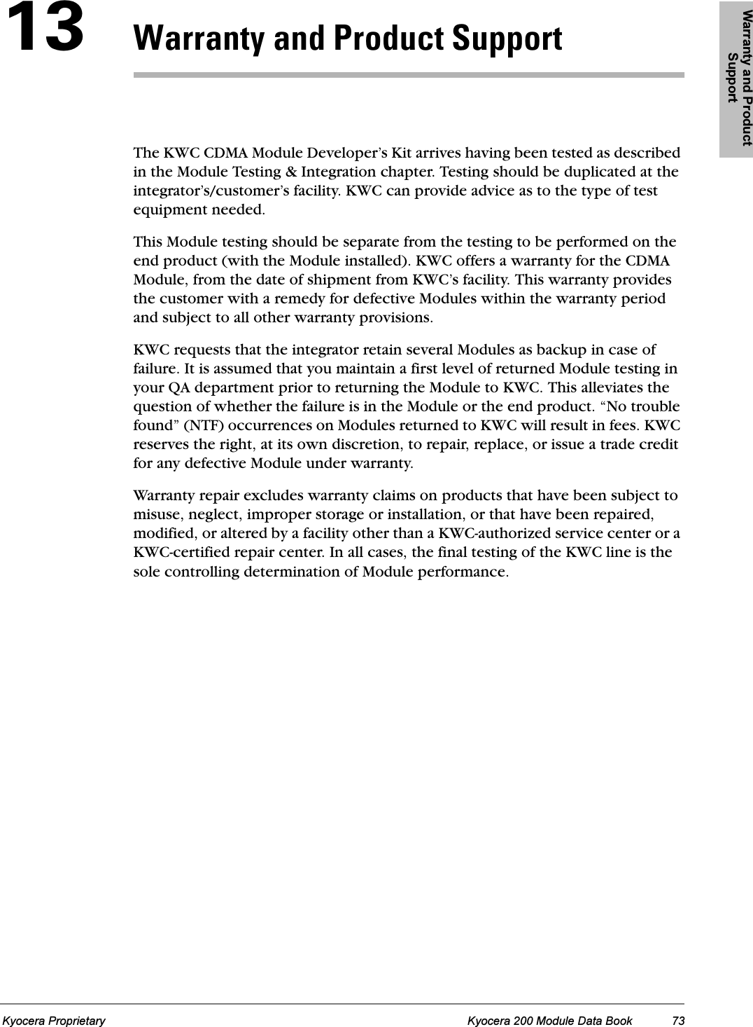Warranty and Product SupportKyocera Proprietary Kyocera 200 Module Data Book 73NPt~êê~åíó=~åÇ=mêçÇìÅí=pìééçêíThe KWC CDMA Module Developer’s Kit arrives having been tested as described in the Module Testing &amp; Integration chapter. Testing should be duplicated at the integrator’s/customer’s facility. KWC can provide advice as to the type of test equipment needed. This Module testing should be separate from the testing to be performed on the end product (with the Module installed). KWC offers a warranty for the CDMA Module, from the date of shipment from KWC’s facility. This warranty provides the customer with a remedy for defective Modules within the warranty period and subject to all other warranty provisions. KWC requests that the integrator retain several Modules as backup in case of failure. It is assumed that you maintain a first level of returned Module testing in your QA department prior to returning the Module to KWC. This alleviates the question of whether the failure is in the Module or the end product. “No trouble found” (NTF) occurrences on Modules returned to KWC will result in fees. KWC reserves the right, at its own discretion, to repair, replace, or issue a trade credit for any defective Module under warranty. Warranty repair excludes warranty claims on products that have been subject to misuse, neglect, improper storage or installation, or that have been repaired, modified, or altered by a facility other than a KWC-authorized service center or a KWC-certified repair center. In all cases, the final testing of the KWC line is the sole controlling determination of Module performance.