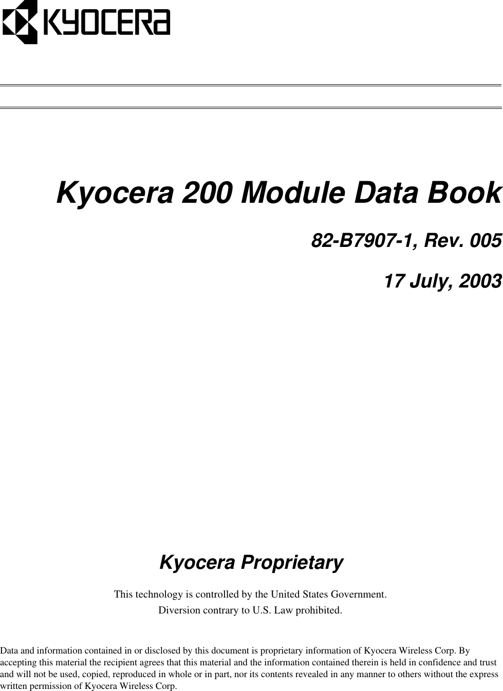 Kyocera 200 Module Data Book82-B7907-1, Rev. 00517 July, 2003Kyocera ProprietaryThis technology is controlled by the United States Government.Diversion contrary to U.S. Law prohibited. Data and information contained in or disclosed by this document is proprietary information of Kyocera Wireless Corp. By accepting this material the recipient agrees that this material and the information contained therein is held in confidence and trust and will not be used, copied, reproduced in whole or in part, nor its contents revealed in any manner to others without the express written permission of Kyocera Wireless Corp.