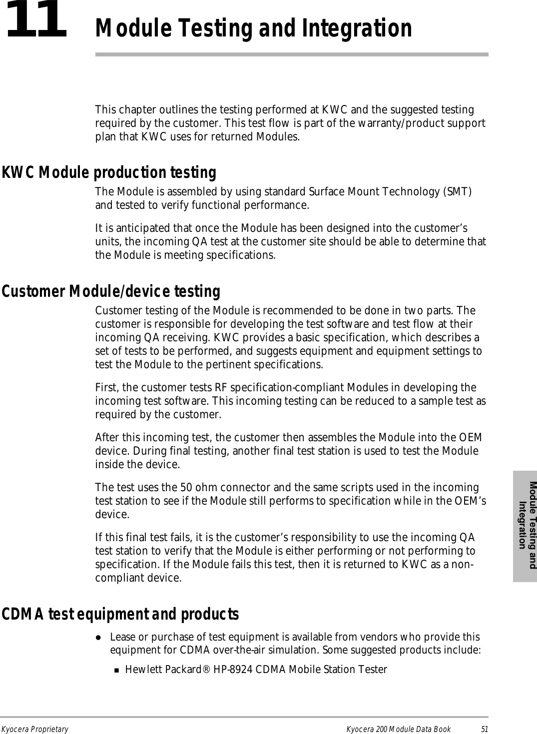 Module Testing and IntegrationKyocera Proprietary Kyocera 200 Module Data Book 5111Module Testing and IntegrationThis chapter outlines the testing performed at KWC and the suggested testing required by the customer. This test flow is part of the warranty/product support plan that KWC uses for returned Modules.KWC Module production testingThe Module is assembled by using standard Surface Mount Technology (SMT) and tested to verify functional performance. It is anticipated that once the Module has been designed into the customer’s units, the incoming QA test at the customer site should be able to determine that the Module is meeting specifications. Customer Module/device testingCustomer testing of the Module is recommended to be done in two parts. The customer is responsible for developing the test software and test flow at their incoming QA receiving. KWC provides a basic specification, which describes a set of tests to be performed, and suggests equipment and equipment settings to test the Module to the pertinent specifications.First, the customer tests RF specification-compliant Modules in developing the incoming test software. This incoming testing can be reduced to a sample test as required by the customer.After this incoming test, the customer then assembles the Module into the OEM device. During final testing, another final test station is used to test the Module inside the device.The test uses the 50 ohm connector and the same scripts used in the incoming test station to see if the Module still performs to specification while in the OEM’s device.If this final test fails, it is the customer’s responsibility to use the incoming QA test station to verify that the Module is either performing or not performing to specification. If the Module fails this test, then it is returned to KWC as a non-compliant device. CDMA test equipment and productslLease or purchase of test equipment is available from vendors who provide this equipment for CDMA over-the-air simulation. Some suggested products include:nHewlett Packard® HP-8924 CDMA Mobile Station Tester 
