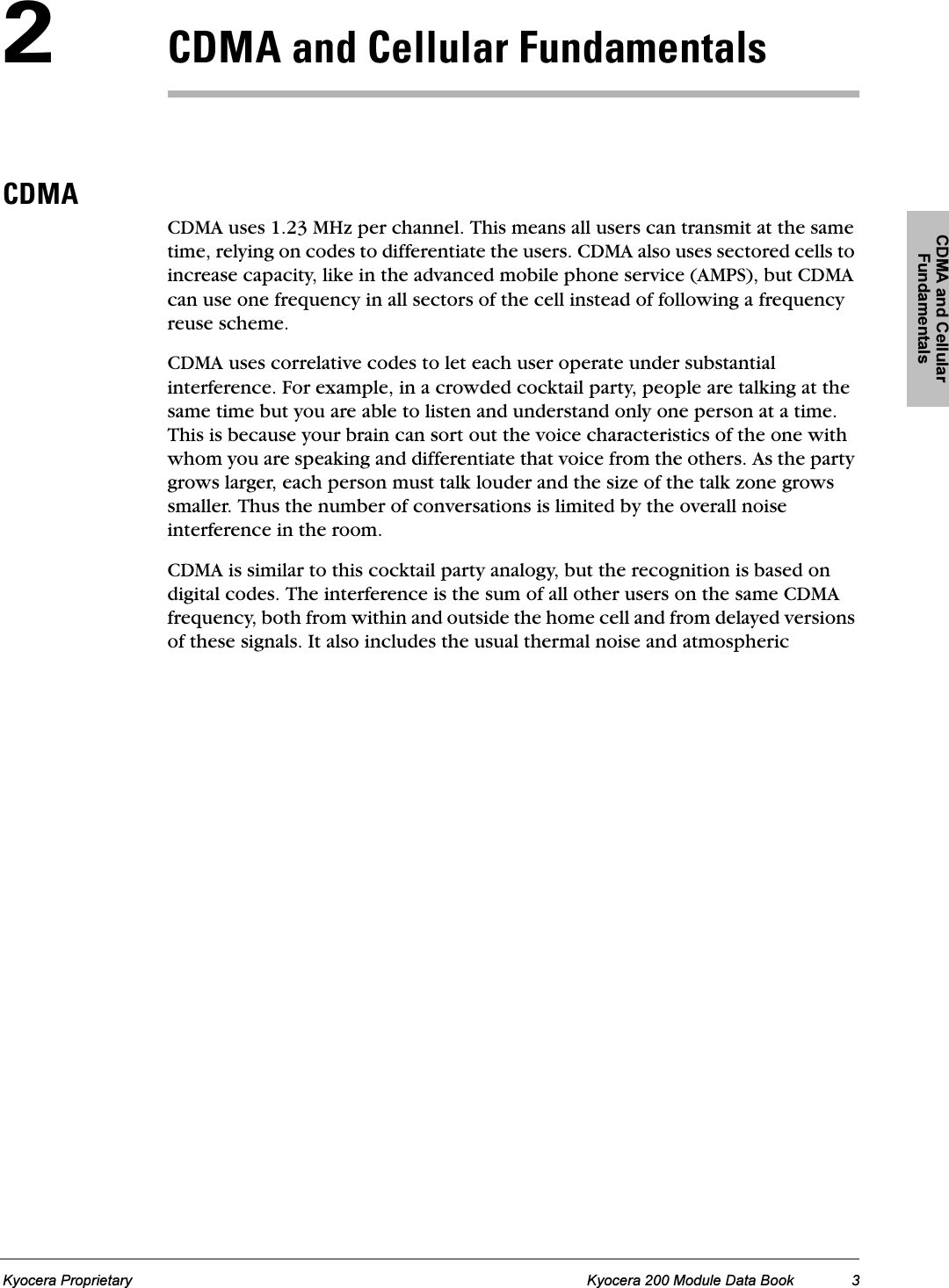 CDMA and Cellular FundamentalsKyocera Proprietary Kyocera 200 Module Data Book 3O`aj^=~åÇ=`Éääìä~ê=cìåÇ~ãÉåí~äë`aj^CDMA uses 1.23 MHz per channel. This means all users can transmit at the same time, relying on codes to differentiate the users. CDMA also uses sectored cells to increase capacity, like in the advanced mobile phone service (AMPS), but CDMA can use one frequency in all sectors of the cell instead of following a frequency reuse scheme.CDMA uses correlative codes to let each user operate under substantial interference. For example, in a crowded cocktail party, people are talking at the same time but you are able to listen and understand only one person at a time. This is because your brain can sort out the voice characteristics of the one with whom you are speaking and differentiate that voice from the others. As the party grows larger, each person must talk louder and the size of the talk zone grows smaller. Thus the number of conversations is limited by the overall noise interference in the room.CDMA is similar to this cocktail party analogy, but the recognition is based on digital codes. The interference is the sum of all other users on the same CDMA frequency, both from within and outside the home cell and from delayed versions of these signals. It also includes the usual thermal noise and atmospheric 