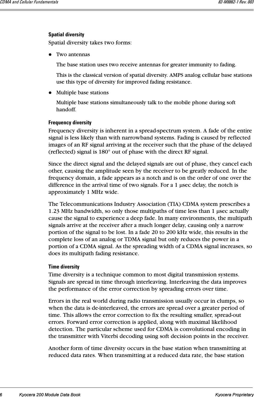 6 Kyocera 200 Module Data Book Kyocera Proprietary`aj^=~åÇ=`Éääìä~ê=cìåÇ~ãÉåí~äë UOJjUUSOJN=oÉîK=MMPpé~íá~ä=ÇáîÉêëáíóSpatial diversity takes two forms:Two antennasThe base station uses two receive antennas for greater immunity to fading. This is the classical version of spatial diversity. AMPS analog cellular base stations use this type of diversity for improved fading resistance.Multiple base stationsMultiple base stations simultaneously talk to the mobile phone during soft handoff.cêÉèìÉåÅó=ÇáîÉêëáíóFrequency diversity is inherent in a spread-spectrum system. A fade of the entire signal is less likely than with narrowband systems. Fading is caused by reflected images of an RF signal arriving at the receiver such that the phase of the delayed (reflected) signal is 180° out of phase with the direct RF signal. Since the direct signal and the delayed signals are out of phase, they cancel each other, causing the amplitude seen by the receiver to be greatly reduced. In the frequency domain, a fade appears as a notch and is on the order of one over the difference in the arrival time of two signals. For a 1 µsec delay, the notch is approximately 1 MHz wide. The Telecommunications Industry Association (TIA) CDMA system prescribes a 1.23 MHz bandwidth, so only those multipaths of time less than 1 µsec actually cause the signal to experience a deep fade. In many environments, the multipath signals arrive at the receiver after a much longer delay, causing only a narrow portion of the signal to be lost. In a fade 20 to 200 kHz wide, this results in the complete loss of an analog or TDMA signal but only reduces the power in a portion of a CDMA signal. As the spreading width of a CDMA signal increases, so does its multipath fading resistance.qáãÉ=ÇáîÉêëáíóTime diversity is a technique common to most digital transmission systems. Signals are spread in time through interleaving. Interleaving the data improves the performance of the error correction by spreading errors over time. Errors in the real world during radio transmission usually occur in clumps, so when the data is de-interleaved, the errors are spread over a greater period of time. This allows the error correction to fix the resulting smaller, spread-out errors. Forward error correction is applied, along with maximal likelihood detection. The particular scheme used for CDMA is convolutional encoding in the transmitter with Viterbi decoding using soft decision points in the receiver. Another form of time diversity occurs in the base station when transmitting at reduced data rates. When transmitting at a reduced data rate, the base station 