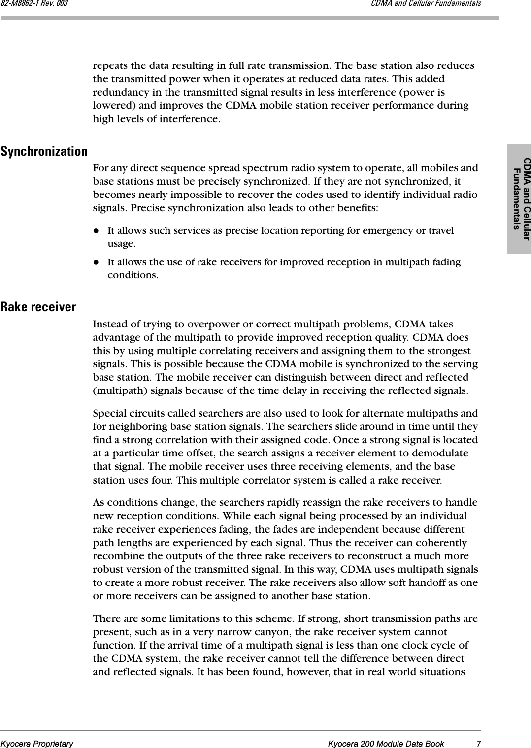 CDMA and Cellular FundamentalsKyocera Proprietary Kyocera 200 Module Data Book 7UOJjUUSOJN=oÉîK=MMP `aj^=~åÇ=`Éääìä~ê=cìåÇ~ãÉåí~äërepeats the data resulting in full rate transmission. The base station also reduces the transmitted power when it operates at reduced data rates. This added redundancy in the transmitted signal results in less interference (power is lowered) and improves the CDMA mobile station receiver performance during high levels of interference.póåÅÜêçåáò~íáçåFor any direct sequence spread spectrum radio system to operate, all mobiles and base stations must be precisely synchronized. If they are not synchronized, it becomes nearly impossible to recover the codes used to identify individual radio signals. Precise synchronization also leads to other benefits:It allows such services as precise location reporting for emergency or travel usage. It allows the use of rake receivers for improved reception in multipath fading conditions.o~âÉ=êÉÅÉáîÉêInstead of trying to overpower or correct multipath problems, CDMA takes advantage of the multipath to provide improved reception quality. CDMA does this by using multiple correlating receivers and assigning them to the strongest signals. This is possible because the CDMA mobile is synchronized to the serving base station. The mobile receiver can distinguish between direct and reflected (multipath) signals because of the time delay in receiving the reflected signals.Special circuits called searchers are also used to look for alternate multipaths and for neighboring base station signals. The searchers slide around in time until they find a strong correlation with their assigned code. Once a strong signal is located at a particular time offset, the search assigns a receiver element to demodulate that signal. The mobile receiver uses three receiving elements, and the base station uses four. This multiple correlator system is called a rake receiver. As conditions change, the searchers rapidly reassign the rake receivers to handle new reception conditions. While each signal being processed by an individual rake receiver experiences fading, the fades are independent because different path lengths are experienced by each signal. Thus the receiver can coherently recombine the outputs of the three rake receivers to reconstruct a much more robust version of the transmitted signal. In this way, CDMA uses multipath signals to create a more robust receiver. The rake receivers also allow soft handoff as one or more receivers can be assigned to another base station.There are some limitations to this scheme. If strong, short transmission paths are present, such as in a very narrow canyon, the rake receiver system cannot function. If the arrival time of a multipath signal is less than one clock cycle of the CDMA system, the rake receiver cannot tell the difference between direct and reflected signals. It has been found, however, that in real world situations 