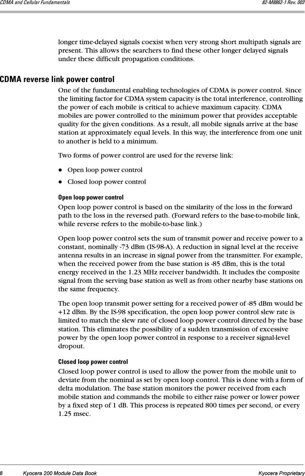 8 Kyocera 200 Module Data Book Kyocera Proprietary`aj^=~åÇ=`Éääìä~ê=cìåÇ~ãÉåí~äë UOJjUUSOJN=oÉîK=MMPlonger time-delayed signals coexist when very strong short multipath signals are present. This allows the searchers to find these other longer delayed signals under these difficult propagation conditions.`aj^=êÉîÉêëÉ=äáåâ=éçïÉê=ÅçåíêçäOne of the fundamental enabling technologies of CDMA is power control. Since the limiting factor for CDMA system capacity is the total interference, controlling the power of each mobile is critical to achieve maximum capacity. CDMA mobiles are power controlled to the minimum power that provides acceptable quality for the given conditions. As a result, all mobile signals arrive at the base station at approximately equal levels. In this way, the interference from one unit to another is held to a minimum.Two forms of power control are used for the reverse link: Open loop power controlClosed loop power controlléÉå=äççé=éçïÉê=ÅçåíêçäOpen loop power control is based on the similarity of the loss in the forward path to the loss in the reversed path. (Forward refers to the base-to-mobile link, while reverse refers to the mobile-to-base link.)Open loop power control sets the sum of transmit power and receive power to a constant, nominally -73 dBm (IS-98-A). A reduction in signal level at the receive antenna results in an increase in signal power from the transmitter. For example, when the received power from the base station is -85 dBm, this is the total energy received in the 1.23 MHz receiver bandwidth. It includes the composite signal from the serving base station as well as from other nearby base stations on the same frequency.The open loop transmit power setting for a received power of -85 dBm would be +12 dBm. By the IS-98 specification, the open loop power control slew rate is limited to match the slew rate of closed loop power control directed by the base station. This eliminates the possibility of a sudden transmission of excessive power by the open loop power control in response to a receiver signal-level dropout.`äçëÉÇ=äççé=éçïÉê=ÅçåíêçäClosed loop power control is used to allow the power from the mobile unit to deviate from the nominal as set by open loop control. This is done with a form of delta modulation. The base station monitors the power received from each mobile station and commands the mobile to either raise power or lower power by a fixed step of 1 dB. This process is repeated 800 times per second, or every 1.25 msec. 