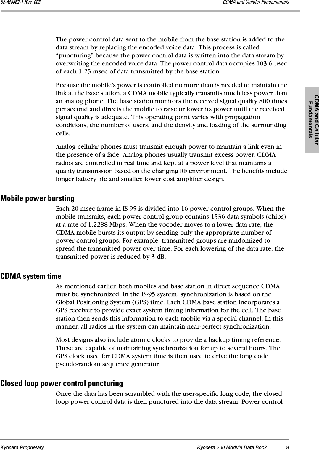 CDMA and Cellular FundamentalsKyocera Proprietary Kyocera 200 Module Data Book 9UOJjUUSOJN=oÉîK=MMP `aj^=~åÇ=`Éääìä~ê=cìåÇ~ãÉåí~äëThe power control data sent to the mobile from the base station is added to the data stream by replacing the encoded voice data. This process is called “puncturing” because the power control data is written into the data stream by overwriting the encoded voice data. The power control data occupies 103.6 µsec of each 1.25 msec of data transmitted by the base station.Because the mobile’s power is controlled no more than is needed to maintain the link at the base station, a CDMA mobile typically transmits much less power than an analog phone. The base station monitors the received signal quality 800 times per second and directs the mobile to raise or lower its power until the received signal quality is adequate. This operating point varies with propagation conditions, the number of users, and the density and loading of the surrounding cells.Analog cellular phones must transmit enough power to maintain a link even in the presence of a fade. Analog phones usually transmit excess power. CDMA radios are controlled in real time and kept at a power level that maintains a quality transmission based on the changing RF environment. The benefits include longer battery life and smaller, lower cost amplifier design. jçÄáäÉ=éçïÉê=ÄìêëíáåÖEach 20 msec frame in IS-95 is divided into 16 power control groups. When the mobile transmits, each power control group contains 1536 data symbols (chips) at a rate of 1.2288 Mbps. When the vocoder moves to a lower data rate, the CDMA mobile bursts its output by sending only the appropriate number of power control groups. For example, transmitted groups are randomized to spread the transmitted power over time. For each lowering of the data rate, the transmitted power is reduced by 3 dB.`aj^=ëóëíÉã=íáãÉAs mentioned earlier, both mobiles and base station in direct sequence CDMA must be synchronized. In the IS-95 system, synchronization is based on the Global Positioning System (GPS) time. Each CDMA base station incorporates a GPS receiver to provide exact system timing information for the cell. The base station then sends this information to each mobile via a special channel. In this manner, all radios in the system can maintain near-perfect synchronization. Most designs also include atomic clocks to provide a backup timing reference. These are capable of maintaining synchronization for up to several hours. The GPS clock used for CDMA system time is then used to drive the long code pseudo-random sequence generator.`äçëÉÇ=äççé=éçïÉê=Åçåíêçä=éìåÅíìêáåÖOnce the data has been scrambled with the user-specific long code, the closed loop power control data is then punctured into the data stream. Power control 