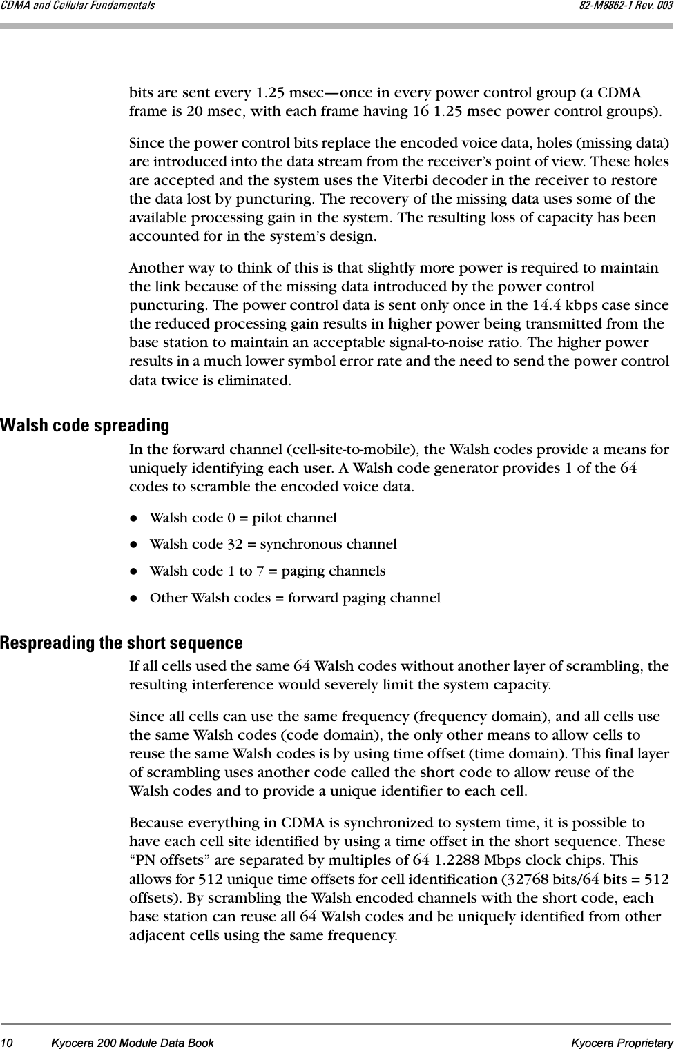 10 Kyocera 200 Module Data Book Kyocera Proprietary`aj^=~åÇ=`Éääìä~ê=cìåÇ~ãÉåí~äë UOJjUUSOJN=oÉîK=MMPbits are sent every 1.25 msec—once in every power control group (a CDMA frame is 20 msec, with each frame having 16 1.25 msec power control groups).Since the power control bits replace the encoded voice data, holes (missing data) are introduced into the data stream from the receiver’s point of view. These holes are accepted and the system uses the Viterbi decoder in the receiver to restore the data lost by puncturing. The recovery of the missing data uses some of the available processing gain in the system. The resulting loss of capacity has been accounted for in the system’s design. Another way to think of this is that slightly more power is required to maintain the link because of the missing data introduced by the power control puncturing. The power control data is sent only once in the 14.4 kbps case since the reduced processing gain results in higher power being transmitted from the base station to maintain an acceptable signal-to-noise ratio. The higher power results in a much lower symbol error rate and the need to send the power control data twice is eliminated.t~äëÜ=ÅçÇÉ=ëéêÉ~ÇáåÖIn the forward channel (cell-site-to-mobile), the Walsh codes provide a means for uniquely identifying each user. A Walsh code generator provides 1 of the 64 codes to scramble the encoded voice data.Walsh code 0 = pilot channelWalsh code 32 = synchronous channelWalsh code 1 to 7 = paging channelsOther Walsh codes = forward paging channeloÉëéêÉ~ÇáåÖ=íÜÉ=ëÜçêí=ëÉèìÉåÅÉIf all cells used the same 64 Walsh codes without another layer of scrambling, the resulting interference would severely limit the system capacity. Since all cells can use the same frequency (frequency domain), and all cells use the same Walsh codes (code domain), the only other means to allow cells to reuse the same Walsh codes is by using time offset (time domain). This final layer of scrambling uses another code called the short code to allow reuse of the Walsh codes and to provide a unique identifier to each cell.Because everything in CDMA is synchronized to system time, it is possible to have each cell site identified by using a time offset in the short sequence. These “PN offsets” are separated by multiples of 64 1.2288 Mbps clock chips. This allows for 512 unique time offsets for cell identification (32768 bits/64 bits = 512 offsets). By scrambling the Walsh encoded channels with the short code, each base station can reuse all 64 Walsh codes and be uniquely identified from other adjacent cells using the same frequency.