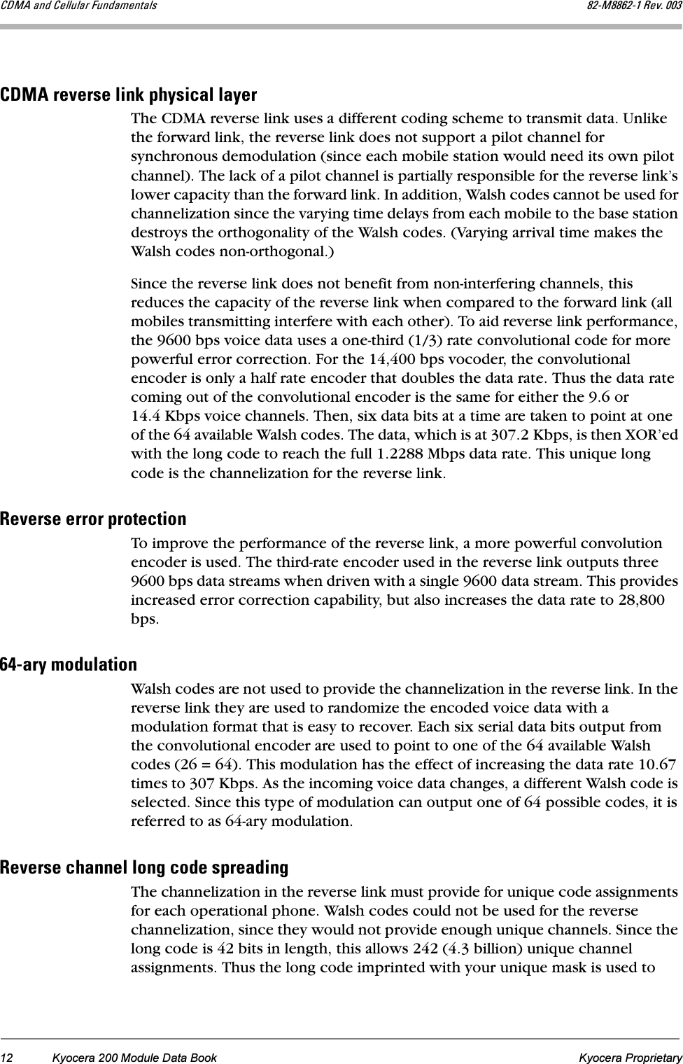 12 Kyocera 200 Module Data Book Kyocera Proprietary`aj^=~åÇ=`Éääìä~ê=cìåÇ~ãÉåí~äë UOJjUUSOJN=oÉîK=MMP`aj^=êÉîÉêëÉ=äáåâ=éÜóëáÅ~ä=ä~óÉêThe CDMA reverse link uses a different coding scheme to transmit data. Unlike the forward link, the reverse link does not support a pilot channel for synchronous demodulation (since each mobile station would need its own pilot channel). The lack of a pilot channel is partially responsible for the reverse link’s lower capacity than the forward link. In addition, Walsh codes cannot be used for channelization since the varying time delays from each mobile to the base station destroys the orthogonality of the Walsh codes. (Varying arrival time makes the Walsh codes non-orthogonal.) Since the reverse link does not benefit from non-interfering channels, this reduces the capacity of the reverse link when compared to the forward link (all mobiles transmitting interfere with each other). To aid reverse link performance, the 9600 bps voice data uses a one-third (1/3) rate convolutional code for more powerful error correction. For the 14,400 bps vocoder, the convolutional encoder is only a half rate encoder that doubles the data rate. Thus the data rate coming out of the convolutional encoder is the same for either the 9.6 or 14.4 Kbps voice channels. Then, six data bits at a time are taken to point at one of the 64 available Walsh codes. The data, which is at 307.2 Kbps, is then XOR’ed with the long code to reach the full 1.2288 Mbps data rate. This unique long code is the channelization for the reverse link.oÉîÉêëÉ=Éêêçê=éêçíÉÅíáçåTo improve the performance of the reverse link, a more powerful convolution encoder is used. The third-rate encoder used in the reverse link outputs three 9600 bps data streams when driven with a single 9600 data stream. This provides increased error correction capability, but also increases the data rate to 28,800 bps.SQJ~êó=ãçÇìä~íáçåWalsh codes are not used to provide the channelization in the reverse link. In the reverse link they are used to randomize the encoded voice data with a modulation format that is easy to recover. Each six serial data bits output from the convolutional encoder are used to point to one of the 64 available Walsh codes (26 = 64). This modulation has the effect of increasing the data rate 10.67 times to 307 Kbps. As the incoming voice data changes, a different Walsh code is selected. Since this type of modulation can output one of 64 possible codes, it is referred to as 64-ary modulation.oÉîÉêëÉ=ÅÜ~ååÉä=äçåÖ=ÅçÇÉ=ëéêÉ~ÇáåÖThe channelization in the reverse link must provide for unique code assignments for each operational phone. Walsh codes could not be used for the reverse channelization, since they would not provide enough unique channels. Since the long code is 42 bits in length, this allows 242 (4.3 billion) unique channel assignments. Thus the long code imprinted with your unique mask is used to 