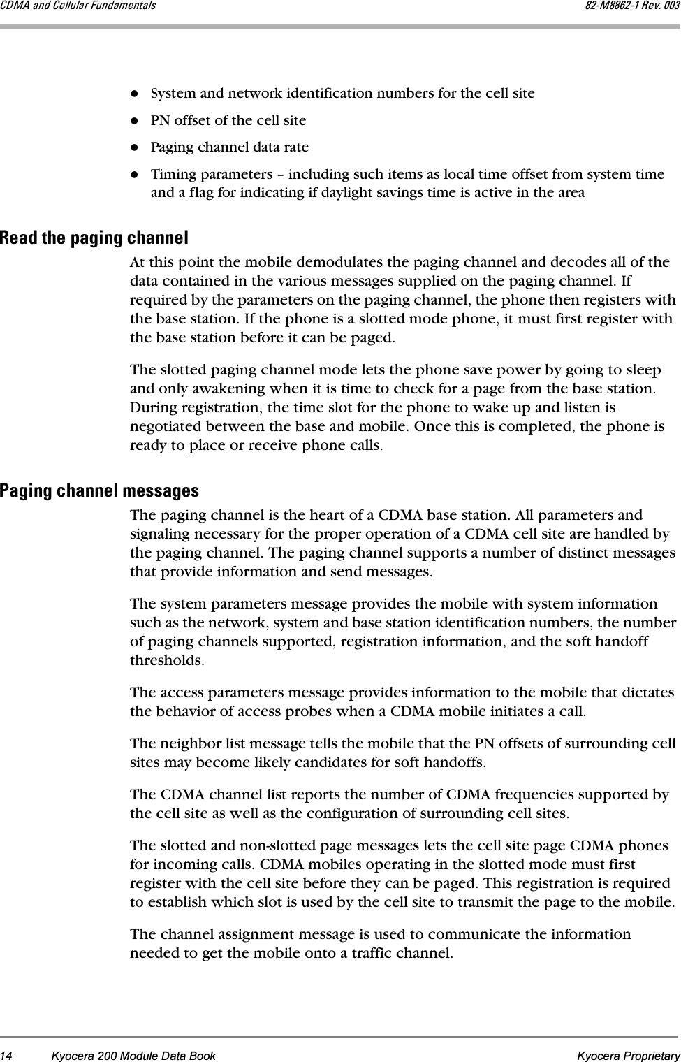 14 Kyocera 200 Module Data Book Kyocera Proprietary`aj^=~åÇ=`Éääìä~ê=cìåÇ~ãÉåí~äë UOJjUUSOJN=oÉîK=MMPSystem and network identification numbers for the cell sitePN offset of the cell sitePaging channel data rateTiming parameters – including such items as local time offset from system time and a flag for indicating if daylight savings time is active in the areaoÉ~Ç=íÜÉ=é~ÖáåÖ=ÅÜ~ååÉäAt this point the mobile demodulates the paging channel and decodes all of the data contained in the various messages supplied on the paging channel. If required by the parameters on the paging channel, the phone then registers with the base station. If the phone is a slotted mode phone, it must first register with the base station before it can be paged. The slotted paging channel mode lets the phone save power by going to sleep and only awakening when it is time to check for a page from the base station. During registration, the time slot for the phone to wake up and listen is negotiated between the base and mobile. Once this is completed, the phone is ready to place or receive phone calls.m~ÖáåÖ=ÅÜ~ååÉä=ãÉëë~ÖÉëThe paging channel is the heart of a CDMA base station. All parameters and signaling necessary for the proper operation of a CDMA cell site are handled by the paging channel. The paging channel supports a number of distinct messages that provide information and send messages. The system parameters message provides the mobile with system information such as the network, system and base station identification numbers, the number of paging channels supported, registration information, and the soft handoff thresholds. The access parameters message provides information to the mobile that dictates the behavior of access probes when a CDMA mobile initiates a call. The neighbor list message tells the mobile that the PN offsets of surrounding cell sites may become likely candidates for soft handoffs. The CDMA channel list reports the number of CDMA frequencies supported by the cell site as well as the configuration of surrounding cell sites. The slotted and non-slotted page messages lets the cell site page CDMA phones for incoming calls. CDMA mobiles operating in the slotted mode must first register with the cell site before they can be paged. This registration is required to establish which slot is used by the cell site to transmit the page to the mobile. The channel assignment message is used to communicate the information needed to get the mobile onto a traffic channel. 