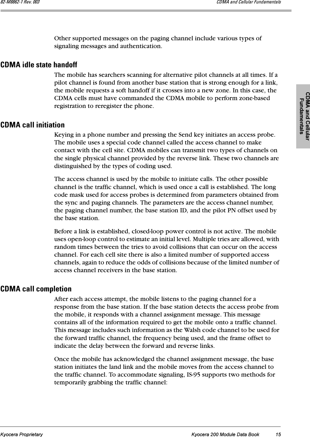 CDMA and Cellular FundamentalsKyocera Proprietary Kyocera 200 Module Data Book 15UOJjUUSOJN=oÉîK=MMP `aj^=~åÇ=`Éääìä~ê=cìåÇ~ãÉåí~äëOther supported messages on the paging channel include various types of signaling messages and authentication.`aj^=áÇäÉ=ëí~íÉ=Ü~åÇçÑÑThe mobile has searchers scanning for alternative pilot channels at all times. If a pilot channel is found from another base station that is strong enough for a link, the mobile requests a soft handoff if it crosses into a new zone. In this case, the CDMA cells must have commanded the CDMA mobile to perform zone-based registration to reregister the phone.`aj^=Å~ää=áåáíá~íáçåKeying in a phone number and pressing the Send key initiates an access probe. The mobile uses a special code channel called the access channel to make contact with the cell site. CDMA mobiles can transmit two types of channels on the single physical channel provided by the reverse link. These two channels are distinguished by the types of coding used. The access channel is used by the mobile to initiate calls. The other possible channel is the traffic channel, which is used once a call is established. The long code mask used for access probes is determined from parameters obtained from the sync and paging channels. The parameters are the access channel number, the paging channel number, the base station ID, and the pilot PN offset used by the base station. Before a link is established, closed-loop power control is not active. The mobile uses open-loop control to estimate an initial level. Multiple tries are allowed, with random times between the tries to avoid collisions that can occur on the access channel. For each cell site there is also a limited number of supported access channels, again to reduce the odds of collisions because of the limited number of access channel receivers in the base station.`aj^=Å~ää=ÅçãéäÉíáçåAfter each access attempt, the mobile listens to the paging channel for a response from the base station. If the base station detects the access probe from the mobile, it responds with a channel assignment message. This message contains all of the information required to get the mobile onto a traffic channel. This message includes such information as the Walsh code channel to be used for the forward traffic channel, the frequency being used, and the frame offset to indicate the delay between the forward and reverse links. Once the mobile has acknowledged the channel assignment message, the base station initiates the land link and the mobile moves from the access channel to the traffic channel. To accommodate signaling, IS-95 supports two methods for temporarily grabbing the traffic channel: 