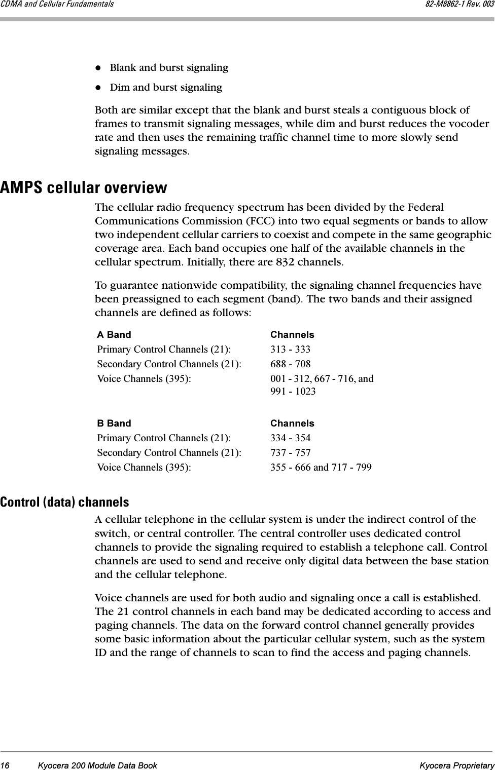 16 Kyocera 200 Module Data Book Kyocera Proprietary`aj^=~åÇ=`Éääìä~ê=cìåÇ~ãÉåí~äë UOJjUUSOJN=oÉîK=MMPBlank and burst signalingDim and burst signalingBoth are similar except that the blank and burst steals a contiguous block of frames to transmit signaling messages, while dim and burst reduces the vocoder rate and then uses the remaining traffic channel time to more slowly send signaling messages.^jmp=ÅÉääìä~ê=çîÉêîáÉïThe cellular radio frequency spectrum has been divided by the Federal Communications Commission (FCC) into two equal segments or bands to allow two independent cellular carriers to coexist and compete in the same geographic coverage area. Each band occupies one half of the available channels in the cellular spectrum. Initially, there are 832 channels.To guarantee nationwide compatibility, the signaling channel frequencies have been preassigned to each segment (band). The two bands and their assigned channels are defined as follows:`çåíêçä=EÇ~í~F=ÅÜ~ååÉäëA cellular telephone in the cellular system is under the indirect control of the switch, or central controller. The central controller uses dedicated control channels to provide the signaling required to establish a telephone call. Control channels are used to send and receive only digital data between the base station and the cellular telephone. Voice channels are used for both audio and signaling once a call is established. The 21 control channels in each band may be dedicated according to access and paging channels. The data on the forward control channel generally provides some basic information about the particular cellular system, such as the system ID and the range of channels to scan to find the access and paging channels. A Band ChannelsPrimary Control Channels (21): 313 - 333Secondary Control Channels (21): 688 - 708Voice Channels (395): 001 - 312, 667 - 716, and 991 - 1023B Band ChannelsPrimary Control Channels (21): 334 - 354Secondary Control Channels (21): 737 - 757Voice Channels (395): 355 - 666 and 717 - 799