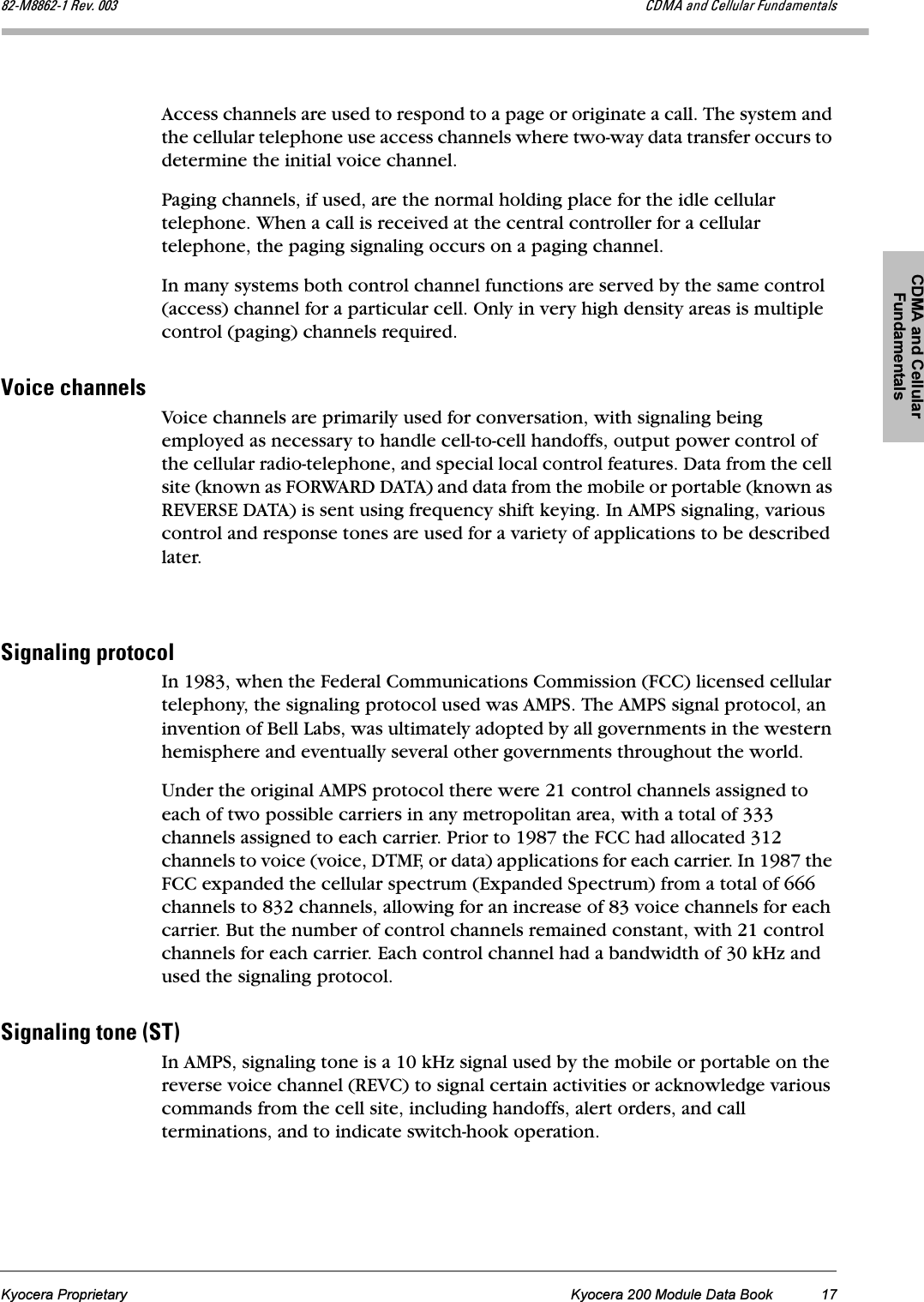 CDMA and Cellular FundamentalsKyocera Proprietary Kyocera 200 Module Data Book 17UOJjUUSOJN=oÉîK=MMP `aj^=~åÇ=`Éääìä~ê=cìåÇ~ãÉåí~äëAccess channels are used to respond to a page or originate a call. The system and the cellular telephone use access channels where two-way data transfer occurs to determine the initial voice channel. Paging channels, if used, are the normal holding place for the idle cellular telephone. When a call is received at the central controller for a cellular telephone, the paging signaling occurs on a paging channel. In many systems both control channel functions are served by the same control (access) channel for a particular cell. Only in very high density areas is multiple control (paging) channels required.sçáÅÉ=ÅÜ~ååÉäëVoice channels are primarily used for conversation, with signaling being employed as necessary to handle cell-to-cell handoffs, output power control of the cellular radio-telephone, and special local control features. Data from the cell site (known as FORWARD DATA) and data from the mobile or portable (known as REVERSE DATA) is sent using frequency shift keying. In AMPS signaling, various control and response tones are used for a variety of applications to be described later.páÖå~äáåÖ=éêçíçÅçäIn 1983, when the Federal Communications Commission (FCC) licensed cellular telephony, the signaling protocol used was AMPS. The AMPS signal protocol, an invention of Bell Labs, was ultimately adopted by all governments in the western hemisphere and eventually several other governments throughout the world.Under the original AMPS protocol there were 21 control channels assigned to each of two possible carriers in any metropolitan area, with a total of 333 channels assigned to each carrier. Prior to 1987 the FCC had allocated 312 channels to voice (voice, DTMF, or data) applications for each carrier. In 1987 the FCC expanded the cellular spectrum (Expanded Spectrum) from a total of 666 channels to 832 channels, allowing for an increase of 83 voice channels for each carrier. But the number of control channels remained constant, with 21 control channels for each carrier. Each control channel had a bandwidth of 30 kHz and used the signaling protocol.páÖå~äáåÖ=íçåÉ=EpqFIn AMPS, signaling tone is a 10 kHz signal used by the mobile or portable on the reverse voice channel (REVC) to signal certain activities or acknowledge various commands from the cell site, including handoffs, alert orders, and call terminations, and to indicate switch-hook operation. 