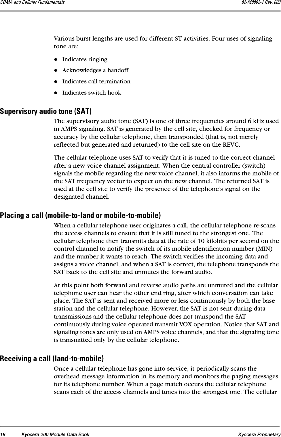 18 Kyocera 200 Module Data Book Kyocera Proprietary`aj^=~åÇ=`Éääìä~ê=cìåÇ~ãÉåí~äë UOJjUUSOJN=oÉîK=MMPVarious burst lengths are used for different ST activities. Four uses of signaling tone are:Indicates ringingAcknowledges a handoffIndicates call terminationIndicates switch hookpìéÉêîáëçêó=~ìÇáç=íçåÉ=Ep^qF=The supervisory audio tone (SAT) is one of three frequencies around 6 kHz used in AMPS signaling. SAT is generated by the cell site, checked for frequency or accuracy by the cellular telephone, then transponded (that is, not merely reflected but generated and returned) to the cell site on the REVC. The cellular telephone uses SAT to verify that it is tuned to the correct channel after a new voice channel assignment. When the central controller (switch) signals the mobile regarding the new voice channel, it also informs the mobile of the SAT frequency vector to expect on the new channel. The returned SAT is used at the cell site to verify the presence of the telephone’s signal on the designated channel.mä~ÅáåÖ=~=Å~ää=EãçÄáäÉJíçJä~åÇ=çê=ãçÄáäÉJíçJãçÄáäÉFWhen a cellular telephone user originates a call, the cellular telephone re-scans the access channels to ensure that it is still tuned to the strongest one. The cellular telephone then transmits data at the rate of 10 kilobits per second on the control channel to notify the switch of its mobile identification number (MIN) and the number it wants to reach. The switch verifies the incoming data and assigns a voice channel, and when a SAT is correct, the telephone transponds the SAT back to the cell site and unmutes the forward audio. At this point both forward and reverse audio paths are unmuted and the cellular telephone user can hear the other end ring, after which conversation can take place. The SAT is sent and received more or less continuously by both the base station and the cellular telephone. However, the SAT is not sent during data transmissions and the cellular telephone does not transpond the SAT continuously during voice operated transmit VOX operation. Notice that SAT and signaling tones are only used on AMPS voice channels, and that the signaling tone is transmitted only by the cellular telephone.oÉÅÉáîáåÖ=~=Å~ää=Eä~åÇJíçJãçÄáäÉFOnce a cellular telephone has gone into service, it periodically scans the overhead message information in its memory and monitors the paging messages for its telephone number. When a page match occurs the cellular telephone scans each of the access channels and tunes into the strongest one. The cellular 