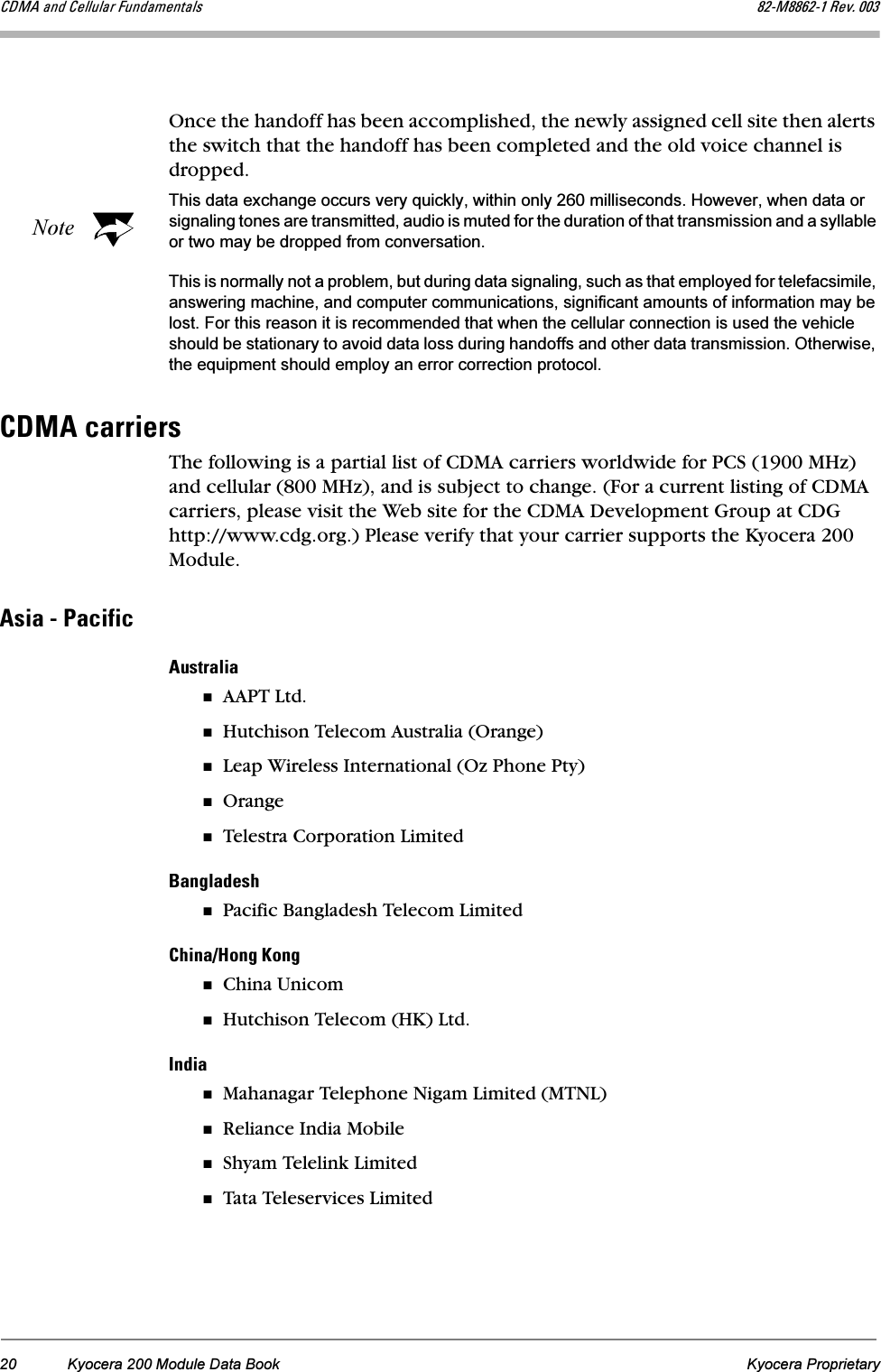 20 Kyocera 200 Module Data Book Kyocera Proprietary`aj^=~åÇ=`Éääìä~ê=cìåÇ~ãÉåí~äë UOJjUUSOJN=oÉîK=MMPOnce the handoff has been accomplished, the newly assigned cell site then alerts the switch that the handoff has been completed and the old voice channel is dropped.NoteThis data exchange occurs very quickly, within only 260 milliseconds. However, when data or signaling tones are transmitted, audio is muted for the duration of that transmission and a syllable or two may be dropped from conversation. This is normally not a problem, but during data signaling, such as that employed for telefacsimile, answering machine, and computer communications, significant amounts of information may be lost. For this reason it is recommended that when the cellular connection is used the vehicle should be stationary to avoid data loss during handoffs and other data transmission. Otherwise, the equipment should employ an error correction protocol.`aj^=Å~êêáÉêëThe following is a partial list of CDMA carriers worldwide for PCS (1900 MHz) and cellular (800 MHz), and is subject to change. (For a current listing of CDMA carriers, please visit the Web site for the CDMA Development Group at CDG http://www.cdg.org.) Please verify that your carrier supports the Kyocera 200 Module.^ëá~=J=m~ÅáÑáÅ^ìëíê~äá~AAPT Ltd.Hutchison Telecom Australia (Orange)Leap Wireless International (Oz Phone Pty)OrangeTelestra Corporation Limited_~åÖä~ÇÉëÜPacific Bangladesh Telecom Limited`Üáå~LeçåÖ=hçåÖChina UnicomHutchison Telecom (HK) Ltd.fåÇá~Mahanagar Telephone Nigam Limited (MTNL)Reliance India MobileShyam Telelink LimitedTata Teleservices Limited