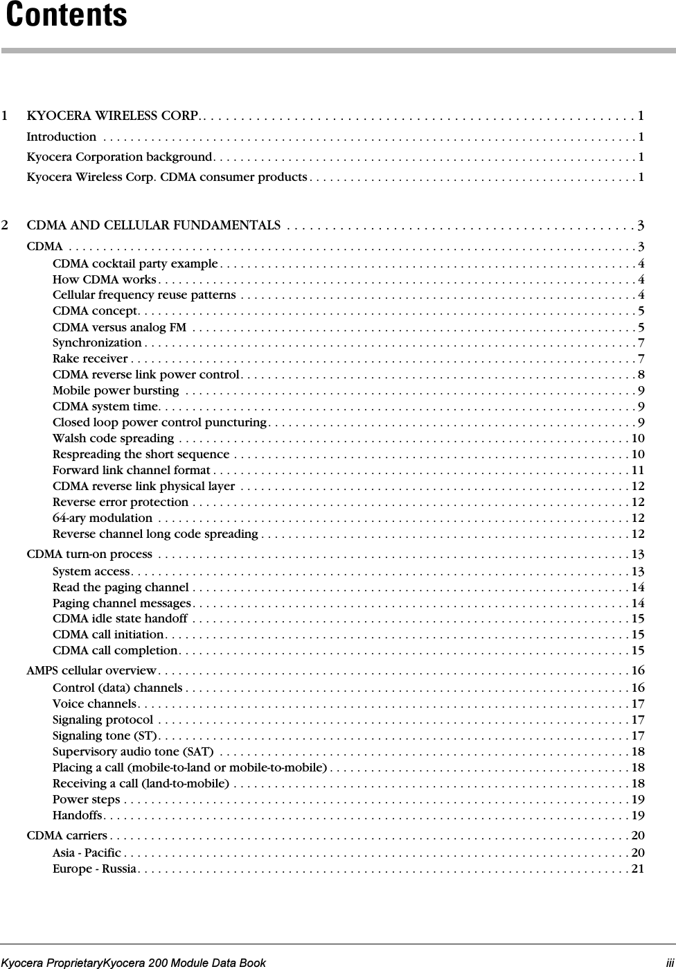 Kyocera ProprietaryKyocera 200 Module Data Book iii `çåíÉåíë 1 KYOCERA WIRELESS CORP.. . . . . . . . . . . . . . . . . . . . . . . . . . . . . . . . . . . . . . . . . . . . . . . . . . . . . . . . . 1Introduction  . . . . . . . . . . . . . . . . . . . . . . . . . . . . . . . . . . . . . . . . . . . . . . . . . . . . . . . . . . . . . . . . . . . . . . . . . . . . . . 1Kyocera Corporation background. . . . . . . . . . . . . . . . . . . . . . . . . . . . . . . . . . . . . . . . . . . . . . . . . . . . . . . . . . . . . . 1Kyocera Wireless Corp. CDMA consumer products . . . . . . . . . . . . . . . . . . . . . . . . . . . . . . . . . . . . . . . . . . . . . . . . 12 CDMA AND CELLULAR FUNDAMENTALS  . . . . . . . . . . . . . . . . . . . . . . . . . . . . . . . . . . . . . . . . . . . . . . 3CDMA  . . . . . . . . . . . . . . . . . . . . . . . . . . . . . . . . . . . . . . . . . . . . . . . . . . . . . . . . . . . . . . . . . . . . . . . . . . . . . . . . . . . 3CDMA cocktail party example. . . . . . . . . . . . . . . . . . . . . . . . . . . . . . . . . . . . . . . . . . . . . . . . . . . . . . . . . . . . . 4How CDMA works. . . . . . . . . . . . . . . . . . . . . . . . . . . . . . . . . . . . . . . . . . . . . . . . . . . . . . . . . . . . . . . . . . . . . . 4Cellular frequency reuse patterns . . . . . . . . . . . . . . . . . . . . . . . . . . . . . . . . . . . . . . . . . . . . . . . . . . . . . . . . . . 4CDMA concept. . . . . . . . . . . . . . . . . . . . . . . . . . . . . . . . . . . . . . . . . . . . . . . . . . . . . . . . . . . . . . . . . . . . . . . . . 5CDMA versus analog FM  . . . . . . . . . . . . . . . . . . . . . . . . . . . . . . . . . . . . . . . . . . . . . . . . . . . . . . . . . . . . . . . . . 5Synchronization . . . . . . . . . . . . . . . . . . . . . . . . . . . . . . . . . . . . . . . . . . . . . . . . . . . . . . . . . . . . . . . . . . . . . . . . 7Rake receiver . . . . . . . . . . . . . . . . . . . . . . . . . . . . . . . . . . . . . . . . . . . . . . . . . . . . . . . . . . . . . . . . . . . . . . . . . . 7CDMA reverse link power control. . . . . . . . . . . . . . . . . . . . . . . . . . . . . . . . . . . . . . . . . . . . . . . . . . . . . . . . . . 8Mobile power bursting  . . . . . . . . . . . . . . . . . . . . . . . . . . . . . . . . . . . . . . . . . . . . . . . . . . . . . . . . . . . . . . . . . . 9CDMA system time. . . . . . . . . . . . . . . . . . . . . . . . . . . . . . . . . . . . . . . . . . . . . . . . . . . . . . . . . . . . . . . . . . . . . . 9Closed loop power control puncturing. . . . . . . . . . . . . . . . . . . . . . . . . . . . . . . . . . . . . . . . . . . . . . . . . . . . . . 9Walsh code spreading . . . . . . . . . . . . . . . . . . . . . . . . . . . . . . . . . . . . . . . . . . . . . . . . . . . . . . . . . . . . . . . . . . 10Respreading the short sequence . . . . . . . . . . . . . . . . . . . . . . . . . . . . . . . . . . . . . . . . . . . . . . . . . . . . . . . . . . 10Forward link channel format . . . . . . . . . . . . . . . . . . . . . . . . . . . . . . . . . . . . . . . . . . . . . . . . . . . . . . . . . . . . . 11CDMA reverse link physical layer  . . . . . . . . . . . . . . . . . . . . . . . . . . . . . . . . . . . . . . . . . . . . . . . . . . . . . . . . . 12Reverse error protection . . . . . . . . . . . . . . . . . . . . . . . . . . . . . . . . . . . . . . . . . . . . . . . . . . . . . . . . . . . . . . . . 1264-ary modulation  . . . . . . . . . . . . . . . . . . . . . . . . . . . . . . . . . . . . . . . . . . . . . . . . . . . . . . . . . . . . . . . . . . . . . 12Reverse channel long code spreading . . . . . . . . . . . . . . . . . . . . . . . . . . . . . . . . . . . . . . . . . . . . . . . . . . . . . . 12CDMA turn-on process  . . . . . . . . . . . . . . . . . . . . . . . . . . . . . . . . . . . . . . . . . . . . . . . . . . . . . . . . . . . . . . . . . . . . . 13System access. . . . . . . . . . . . . . . . . . . . . . . . . . . . . . . . . . . . . . . . . . . . . . . . . . . . . . . . . . . . . . . . . . . . . . . . . 13Read the paging channel . . . . . . . . . . . . . . . . . . . . . . . . . . . . . . . . . . . . . . . . . . . . . . . . . . . . . . . . . . . . . . . . 14Paging channel messages. . . . . . . . . . . . . . . . . . . . . . . . . . . . . . . . . . . . . . . . . . . . . . . . . . . . . . . . . . . . . . . . 14CDMA idle state handoff . . . . . . . . . . . . . . . . . . . . . . . . . . . . . . . . . . . . . . . . . . . . . . . . . . . . . . . . . . . . . . . . 15CDMA call initiation. . . . . . . . . . . . . . . . . . . . . . . . . . . . . . . . . . . . . . . . . . . . . . . . . . . . . . . . . . . . . . . . . . . . 15CDMA call completion. . . . . . . . . . . . . . . . . . . . . . . . . . . . . . . . . . . . . . . . . . . . . . . . . . . . . . . . . . . . . . . . . . 15AMPS cellular overview. . . . . . . . . . . . . . . . . . . . . . . . . . . . . . . . . . . . . . . . . . . . . . . . . . . . . . . . . . . . . . . . . . . . . 16Control (data) channels . . . . . . . . . . . . . . . . . . . . . . . . . . . . . . . . . . . . . . . . . . . . . . . . . . . . . . . . . . . . . . . . . 16Voice channels. . . . . . . . . . . . . . . . . . . . . . . . . . . . . . . . . . . . . . . . . . . . . . . . . . . . . . . . . . . . . . . . . . . . . . . . 17Signaling protocol . . . . . . . . . . . . . . . . . . . . . . . . . . . . . . . . . . . . . . . . . . . . . . . . . . . . . . . . . . . . . . . . . . . . . 17Signaling tone (ST). . . . . . . . . . . . . . . . . . . . . . . . . . . . . . . . . . . . . . . . . . . . . . . . . . . . . . . . . . . . . . . . . . . . . 17Supervisory audio tone (SAT)  . . . . . . . . . . . . . . . . . . . . . . . . . . . . . . . . . . . . . . . . . . . . . . . . . . . . . . . . . . . . 18Placing a call (mobile-to-land or mobile-to-mobile) . . . . . . . . . . . . . . . . . . . . . . . . . . . . . . . . . . . . . . . . . . . . 18Receiving a call (land-to-mobile) . . . . . . . . . . . . . . . . . . . . . . . . . . . . . . . . . . . . . . . . . . . . . . . . . . . . . . . . . . 18Power steps . . . . . . . . . . . . . . . . . . . . . . . . . . . . . . . . . . . . . . . . . . . . . . . . . . . . . . . . . . . . . . . . . . . . . . . . . . 19Handoffs. . . . . . . . . . . . . . . . . . . . . . . . . . . . . . . . . . . . . . . . . . . . . . . . . . . . . . . . . . . . . . . . . . . . . . . . . . . . . 19CDMA carriers . . . . . . . . . . . . . . . . . . . . . . . . . . . . . . . . . . . . . . . . . . . . . . . . . . . . . . . . . . . . . . . . . . . . . . . . . . . . 20Asia - Pacific . . . . . . . . . . . . . . . . . . . . . . . . . . . . . . . . . . . . . . . . . . . . . . . . . . . . . . . . . . . . . . . . . . . . . . . . . . 20Europe - Russia. . . . . . . . . . . . . . . . . . . . . . . . . . . . . . . . . . . . . . . . . . . . . . . . . . . . . . . . . . . . . . . . . . . . . . . . 21
