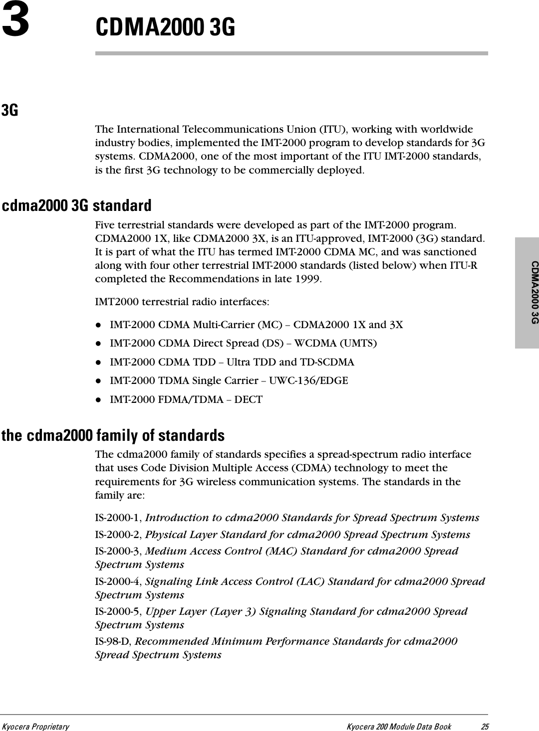 CDMA2000 3GhóçÅÉê~=mêçéêáÉí~êó hóçÅÉê~=OMM=jçÇìäÉ=a~í~=_ççâ ORP`aj^OMMM=PdPdThe International Telecommunications Union (ITU), working with worldwide industry bodies, implemented the IMT-2000 program to develop standards for 3G systems. CDMA2000, one of the most important of the ITU IMT-2000 standards, is the first 3G technology to be commercially deployed.ÅÇã~OMMM=Pd=ëí~åÇ~êÇFive terrestrial standards were developed as part of the IMT-2000 program. CDMA2000 1X, like CDMA2000 3X, is an ITU-approved, IMT-2000 (3G) standard. It is part of what the ITU has termed IMT-2000 CDMA MC, and was sanctioned along with four other terrestrial IMT-2000 standards (listed below) when ITU-R completed the Recommendations in late 1999.IMT2000 terrestrial radio interfaces:IMT-2000 CDMA Multi-Carrier (MC) Ó CDMA2000 1X and 3XIMT-2000 CDMA Direct Spread (DS) Ó WCDMA (UMTS)IMT-2000 CDMA TDD Ó Ultra TDD and TD-SCDMAIMT-2000 TDMA Single Carrier Ó UWC-136/EDGEIMT-2000 FDMA/TDMA Ó DECTíÜÉ=ÅÇã~OMMM=Ñ~ãáäó=çÑ=ëí~åÇ~êÇëThe cdma2000 family of standards specifies a spread-spectrum radio interface that uses Code Division Multiple Access (CDMA) technology to meet the requirements for 3G wireless communication systems. The standards in the family are: IS-2000-1, Introduction to cdma2000 Standards for Spread Spectrum SystemsIS-2000-2, Physical Layer Standard for cdma2000 Spread Spectrum SystemsIS-2000-3, Medium Access Control (MAC) Standard for cdma2000 Spread Spectrum SystemsIS-2000-4, Signaling Link Access Control (LAC) Standard for cdma2000 Spread Spectrum SystemsIS-2000-5, Upper Layer (Layer 3) Signaling Standard for cdma2000 Spread Spectrum SystemsIS-98-D, Recommended Minimum Performance Standards for cdma2000 Spread Spectrum Systems