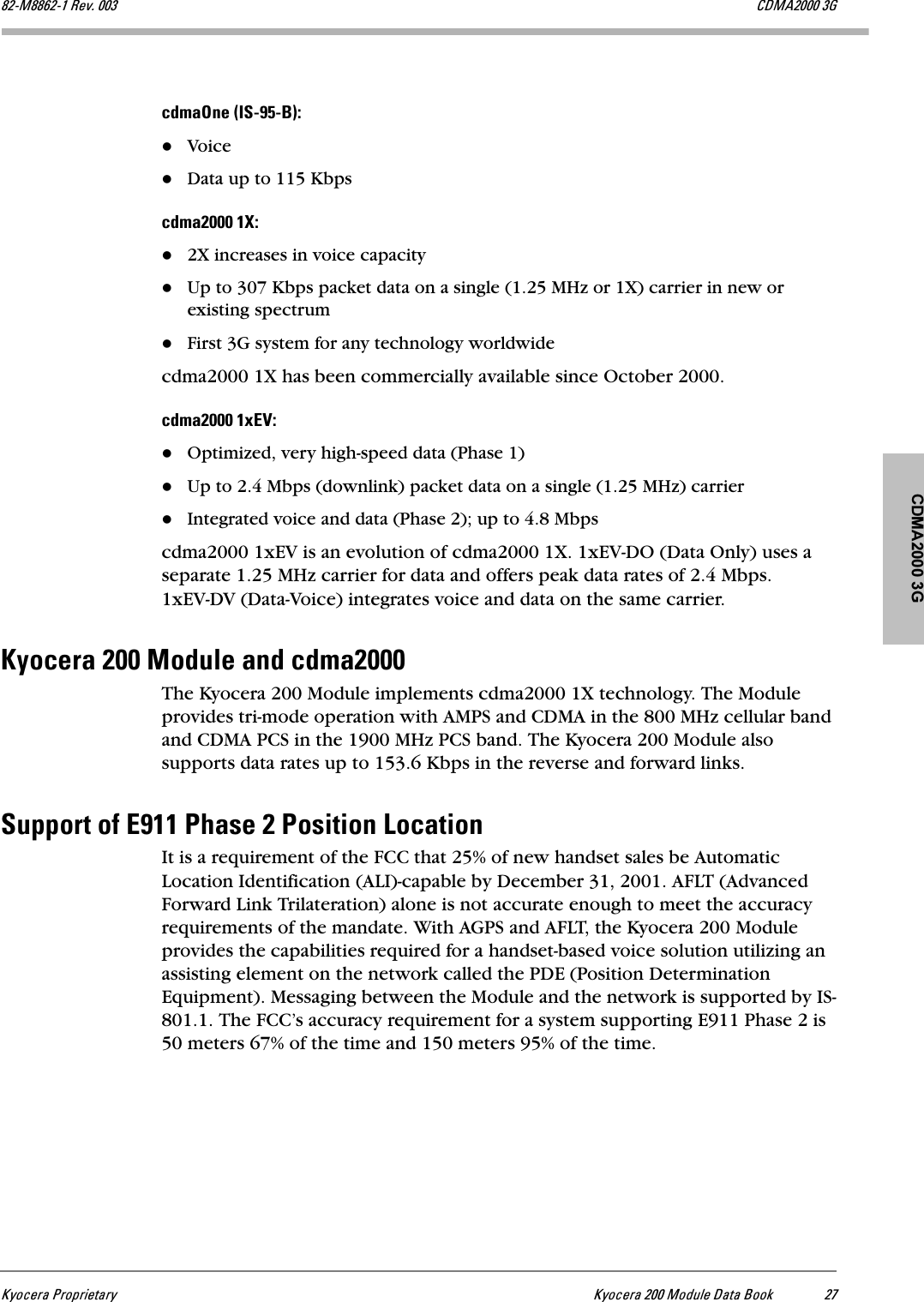 CDMA2000 3GhóçÅÉê~=mêçéêáÉí~êó hóçÅÉê~=OMM=jçÇìäÉ=a~í~=_ççâ OTUOJjUUSOJN=oÉîK=MMP `aj^OMMM=PdÅÇã~låÉ=EfpJVRJ_FWVoiceData up to 115 KbpsÅÇã~OMMM=NuW2X increases in voice capacityUp to 307 Kbps packet data on a single (1.25 MHz or 1X) carrier in new or existing spectrumFirst 3G system for any technology worldwidecdma2000 1X has been commercially available since October 2000.ÅÇã~OMMM=NñbsWOptimized, very high-speed data (Phase 1)Up to 2.4 Mbps (downlink) packet data on a single (1.25 MHz) carrierIntegrated voice and data (Phase 2); up to 4.8 Mbpscdma2000 1xEV is an evolution of cdma2000 1X. 1xEV-DO (Data Only) uses a separate 1.25 MHz carrier for data and offers peak data rates of 2.4 Mbps. 1xEV-DV (Data-Voice) integrates voice and data on the same carrier.hóçÅÉê~=OMM=jçÇìäÉ=~åÇ=ÅÇã~OMMMThe Kyocera 200 Module implements cdma2000 1X technology. The Module provides tri-mode operation with AMPS and CDMA in the 800 MHz cellular band and CDMA PCS in the 1900 MHz PCS band. The Kyocera 200 Module also supports data rates up to 153.6 Kbps in the reverse and forward links.pìééçêí=çÑ=bVNN=mÜ~ëÉ=O=mçëáíáçå=içÅ~íáçåIt is a requirement of the FCC that 25% of new handset sales be Automatic Location Identification (ALI)-capable by December 31, 2001. AFLT (Advanced Forward Link Trilateration) alone is not accurate enough to meet the accuracy requirements of the mandate. With AGPS and AFLT, the Kyocera 200 Module provides the capabilities required for a handset-based voice solution utilizing an assisting element on the network called the PDE (Position Determination Equipment). Messaging between the Module and the network is supported by IS-801.1. The FCC’s accuracy requirement for a system supporting E911 Phase 2 is 50 meters 67% of the time and 150 meters 95% of the time.