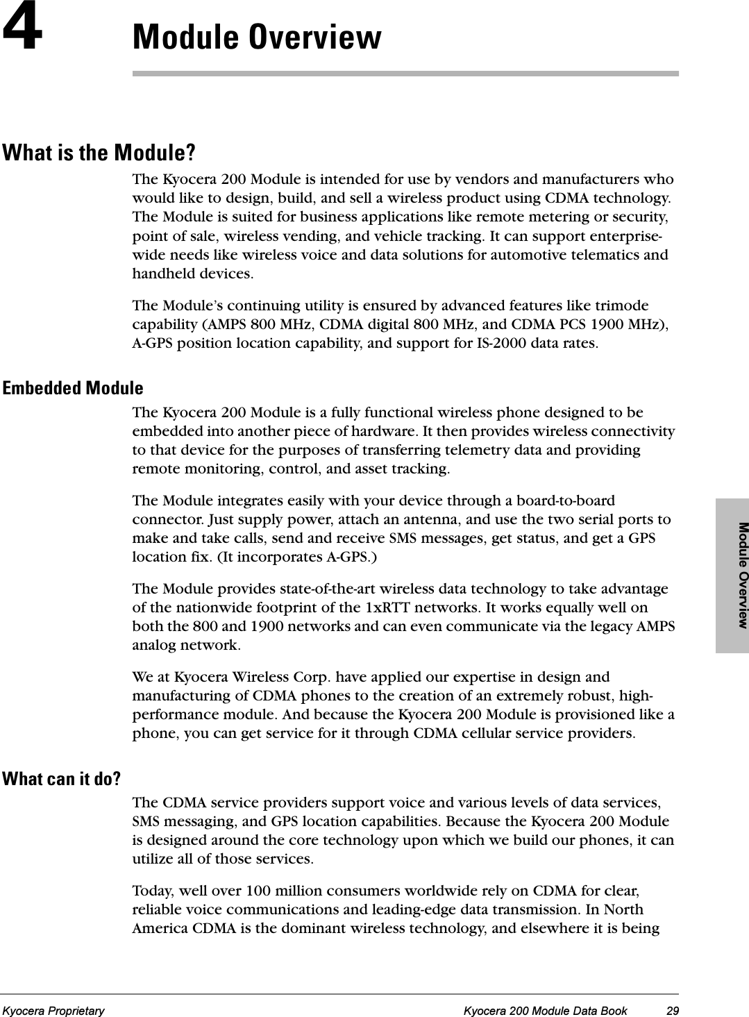 Module OverviewKyocera Proprietary Kyocera 200 Module Data Book 29QjçÇìäÉ=lîÉêîáÉïtÜ~í=áë=íÜÉ=jçÇìäÉ\The Kyocera 200 Module is intended for use by vendors and manufacturers who would like to design, build, and sell a wireless product using CDMA technology. The Module is suited for business applications like remote metering or security, point of sale, wireless vending, and vehicle tracking. It can support enterprise-wide needs like wireless voice and data solutions for automotive telematics and handheld devices.The Module’s continuing utility is ensured by advanced features like trimode capability (AMPS 800 MHz, CDMA digital 800 MHz, and CDMA PCS 1900 MHz), A-GPS position location capability, and support for IS-2000 data rates.bãÄÉÇÇÉÇ=jçÇìäÉThe Kyocera 200 Module is a fully functional wireless phone designed to be embedded into another piece of hardware. It then provides wireless connectivity to that device for the purposes of transferring telemetry data and providing remote monitoring, control, and asset tracking.The Module integrates easily with your device through a board-to-board connector. Just supply power, attach an antenna, and use the two serial ports to make and take calls, send and receive SMS messages, get status, and get a GPS location fix. (It incorporates A-GPS.)The Module provides state-of-the-art wireless data technology to take advantage of the nationwide footprint of the 1xRTT networks. It works equally well on both the 800 and 1900 networks and can even communicate via the legacy AMPS analog network.We at Kyocera Wireless Corp. have applied our expertise in design and manufacturing of CDMA phones to the creation of an extremely robust, high-performance module. And because the Kyocera 200 Module is provisioned like a phone, you can get service for it through CDMA cellular service providers.tÜ~í=Å~å=áí=Çç\The CDMA service providers support voice and various levels of data services, SMS messaging, and GPS location capabilities. Because the Kyocera 200 Module is designed around the core technology upon which we build our phones, it can utilize all of those services.Today, well over 100 million consumers worldwide rely on CDMA for clear, reliable voice communications and leading-edge data transmission. In North America CDMA is the dominant wireless technology, and elsewhere it is being 