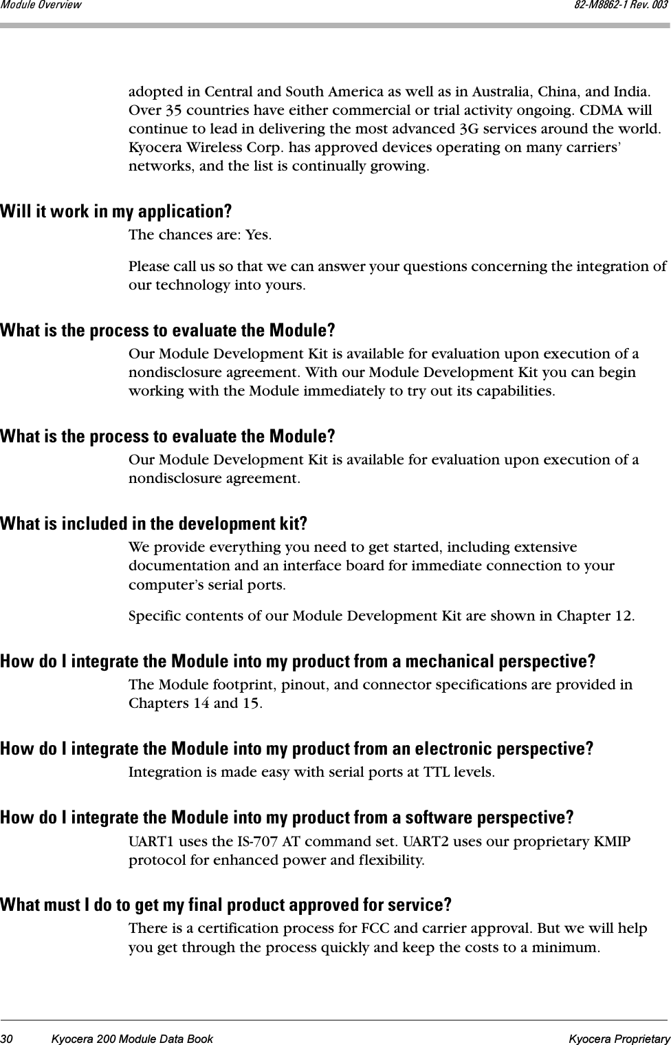 30 Kyocera 200 Module Data Book Kyocera ProprietaryjçÇìäÉ=lîÉêîáÉï UOJjUUSOJN=oÉîK=MMPadopted in Central and South America as well as in Australia, China, and India. Over 35 countries have either commercial or trial activity ongoing. CDMA will continue to lead in delivering the most advanced 3G services around the world. Kyocera Wireless Corp. has approved devices operating on many carriers’ networks, and the list is continually growing.táää=áí=ïçêâ=áå=ãó=~ééäáÅ~íáçå\The chances are: Yes.Please call us so that we can answer your questions concerning the integration of our technology into yours.tÜ~í=áë=íÜÉ=éêçÅÉëë=íç=Éî~äì~íÉ=íÜÉ=jçÇìäÉ\Our Module Development Kit is available for evaluation upon execution of a nondisclosure agreement. With our Module Development Kit you can begin working with the Module immediately to try out its capabilities.tÜ~í=áë=íÜÉ=éêçÅÉëë=íç=Éî~äì~íÉ=íÜÉ=jçÇìäÉ\Our Module Development Kit is available for evaluation upon execution of a nondisclosure agreement.tÜ~í=áë=áåÅäìÇÉÇ=áå=íÜÉ=ÇÉîÉäçéãÉåí=âáí\We provide everything you need to get started, including extensive documentation and an interface board for immediate connection to your computer’s serial ports.Specific contents of our Module Development Kit are shown in Chapter 12.eçï=Çç=f=áåíÉÖê~íÉ=íÜÉ=jçÇìäÉ=áåíç=ãó=éêçÇìÅí=Ñêçã=~=ãÉÅÜ~åáÅ~ä=éÉêëéÉÅíáîÉ\The Module footprint, pinout, and connector specifications are provided in Chapters 14 and 15.eçï=Çç=f=áåíÉÖê~íÉ=íÜÉ=jçÇìäÉ=áåíç=ãó=éêçÇìÅí=Ñêçã=~å=ÉäÉÅíêçåáÅ=éÉêëéÉÅíáîÉ\Integration is made easy with serial ports at TTL levels.eçï=Çç=f=áåíÉÖê~íÉ=íÜÉ=jçÇìäÉ=áåíç=ãó=éêçÇìÅí=Ñêçã=~=ëçÑíï~êÉ=éÉêëéÉÅíáîÉ\UART1 uses the IS-707 AT command set. UART2 uses our proprietary KMIP protocol for enhanced power and flexibility.tÜ~í=ãìëí=f=Çç=íç=ÖÉí=ãó=Ñáå~ä=éêçÇìÅí=~ééêçîÉÇ=Ñçê=ëÉêîáÅÉ\There is a certification process for FCC and carrier approval. But we will help you get through the process quickly and keep the costs to a minimum.