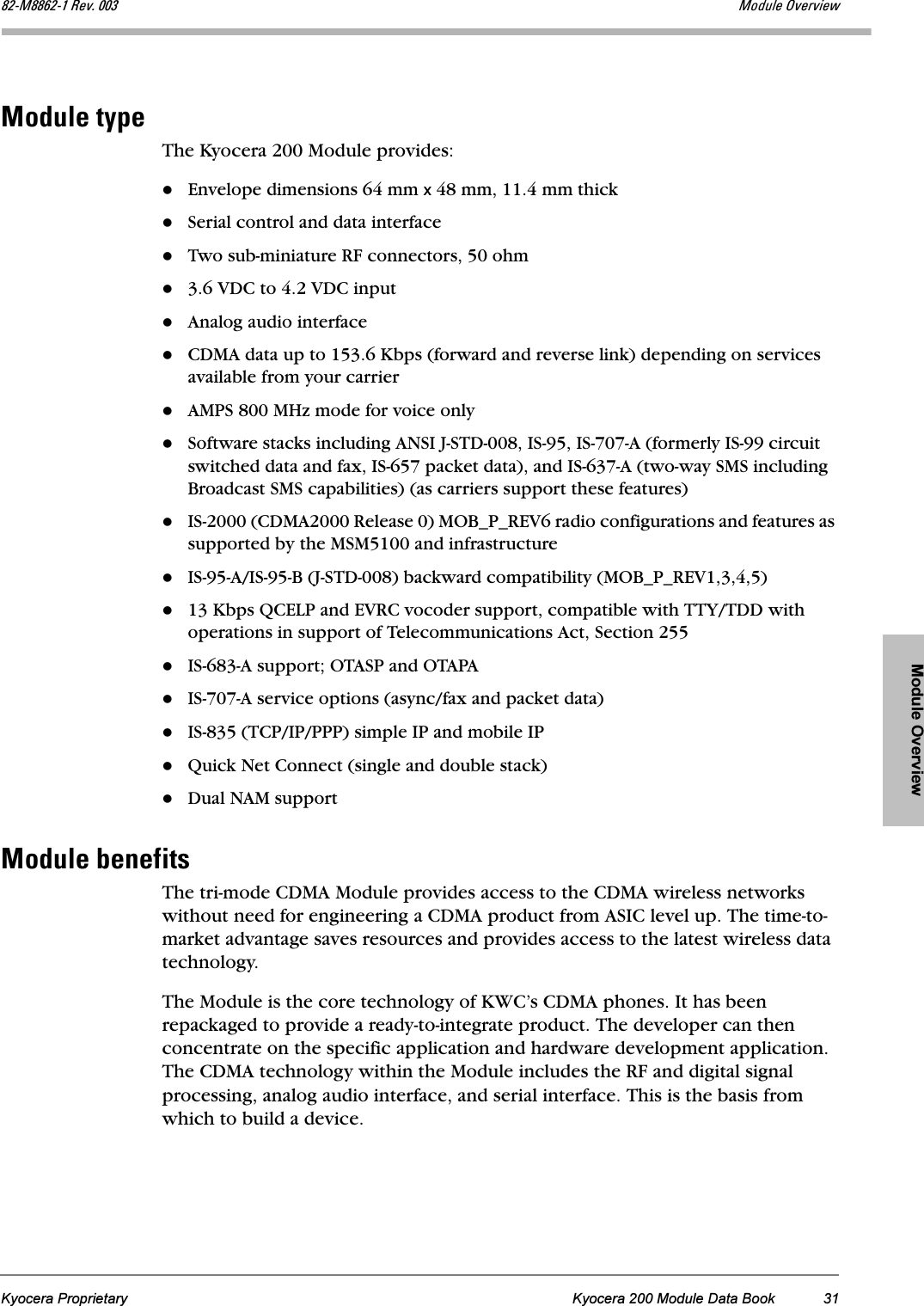 Module OverviewKyocera Proprietary Kyocera 200 Module Data Book 31UOJjUUSOJN=oÉîK=MMP jçÇìäÉ=lîÉêîáÉïjçÇìäÉ=íóéÉThe Kyocera 200 Module provides:Envelope dimensions 64 mm x 48 mm, 11.4 mm thickSerial control and data interfaceTwo sub-miniature RF connectors, 50 ohm3.6 VDC to 4.2 VDC inputAnalog audio interfaceCDMA data up to 153.6 Kbps (forward and reverse link) depending on services available from your carrierAMPS 800 MHz mode for voice onlySoftware stacks including ANSI J-STD-008, IS-95, IS-707-A (formerly IS-99 circuit switched data and fax, IS-657 packet data), and IS-637-A (two-way SMS including Broadcast SMS capabilities) (as carriers support these features)IS-2000 (CDMA2000 Release 0) MOB_P_REV6 radio configurations and features as supported by the MSM5100 and infrastructureIS-95-A/IS-95-B (J-STD-008) backward compatibility (MOB_P_REV1,3,4,5)13 Kbps QCELP and EVRC vocoder support, compatible with TTY/TDD with operations in support of Telecommunications Act, Section 255IS-683-A support; OTASP and OTAPAIS-707-A service options (async/fax and packet data)IS-835 (TCP/IP/PPP) simple IP and mobile IPQuick Net Connect (single and double stack)Dual NAM supportjçÇìäÉ=ÄÉåÉÑáíëThe tri-mode CDMA Module provides access to the CDMA wireless networks without need for engineering a CDMA product from ASIC level up. The time-to-market advantage saves resources and provides access to the latest wireless data technology. The Module is the core technology of KWC’s CDMA phones. It has been repackaged to provide a ready-to-integrate product. The developer can then concentrate on the specific application and hardware development application. The CDMA technology within the Module includes the RF and digital signal processing, analog audio interface, and serial interface. This is the basis from which to build a device.