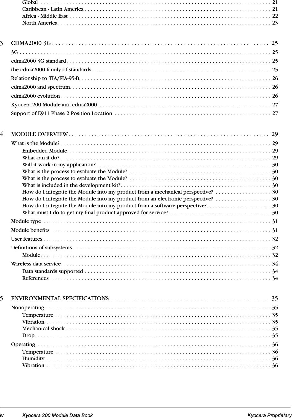 iv Kyocera 200 Module Data Book Kyocera ProprietaryGlobal  . . . . . . . . . . . . . . . . . . . . . . . . . . . . . . . . . . . . . . . . . . . . . . . . . . . . . . . . . . . . . . . . . . . . . . . . . . . . . . 21Caribbean - Latin America . . . . . . . . . . . . . . . . . . . . . . . . . . . . . . . . . . . . . . . . . . . . . . . . . . . . . . . . . . . . . . . 21Africa - Middle East  . . . . . . . . . . . . . . . . . . . . . . . . . . . . . . . . . . . . . . . . . . . . . . . . . . . . . . . . . . . . . . . . . . . . 22North America. . . . . . . . . . . . . . . . . . . . . . . . . . . . . . . . . . . . . . . . . . . . . . . . . . . . . . . . . . . . . . . . . . . . . . . . 233 CDMA2000 3G . . . . . . . . . . . . . . . . . . . . . . . . . . . . . . . . . . . . . . . . . . . . . . . . . . . . . . . . . . . . . . . . . .  253G . . . . . . . . . . . . . . . . . . . . . . . . . . . . . . . . . . . . . . . . . . . . . . . . . . . . . . . . . . . . . . . . . . . . . . . . . . . . . . . . . . . . . 25cdma2000 3G standard . . . . . . . . . . . . . . . . . . . . . . . . . . . . . . . . . . . . . . . . . . . . . . . . . . . . . . . . . . . . . . . . . . . . . 25the cdma2000 family of standards  . . . . . . . . . . . . . . . . . . . . . . . . . . . . . . . . . . . . . . . . . . . . . . . . . . . . . . . . . . . . 25Relationship to TIA/EIA-95-B. . . . . . . . . . . . . . . . . . . . . . . . . . . . . . . . . . . . . . . . . . . . . . . . . . . . . . . . . . . . . . . . . 26cdma2000 and spectrum. . . . . . . . . . . . . . . . . . . . . . . . . . . . . . . . . . . . . . . . . . . . . . . . . . . . . . . . . . . . . . . . . . . . 26cdma2000 evolution . . . . . . . . . . . . . . . . . . . . . . . . . . . . . . . . . . . . . . . . . . . . . . . . . . . . . . . . . . . . . . . . . . . . . . . 26Kyocera 200 Module and cdma2000  . . . . . . . . . . . . . . . . . . . . . . . . . . . . . . . . . . . . . . . . . . . . . . . . . . . . . . . . . . 27Support of E911 Phase 2 Position Location  . . . . . . . . . . . . . . . . . . . . . . . . . . . . . . . . . . . . . . . . . . . . . . . . . . . . . 274 MODULE OVERVIEW. . . . . . . . . . . . . . . . . . . . . . . . . . . . . . . . . . . . . . . . . . . . . . . . . . . . . . . . . . . . .  29What is the Module? . . . . . . . . . . . . . . . . . . . . . . . . . . . . . . . . . . . . . . . . . . . . . . . . . . . . . . . . . . . . . . . . . . . . . . . 29Embedded Module. . . . . . . . . . . . . . . . . . . . . . . . . . . . . . . . . . . . . . . . . . . . . . . . . . . . . . . . . . . . . . . . . . . . . 29What can it do? . . . . . . . . . . . . . . . . . . . . . . . . . . . . . . . . . . . . . . . . . . . . . . . . . . . . . . . . . . . . . . . . . . . . . . . 29Will it work in my application? . . . . . . . . . . . . . . . . . . . . . . . . . . . . . . . . . . . . . . . . . . . . . . . . . . . . . . . . . . . 30What is the process to evaluate the Module?  . . . . . . . . . . . . . . . . . . . . . . . . . . . . . . . . . . . . . . . . . . . . . . . . 30What is the process to evaluate the Module?  . . . . . . . . . . . . . . . . . . . . . . . . . . . . . . . . . . . . . . . . . . . . . . . . 30What is included in the development kit?. . . . . . . . . . . . . . . . . . . . . . . . . . . . . . . . . . . . . . . . . . . . . . . . . . . 30How do I integrate the Module into my product from a mechanical perspective?  . . . . . . . . . . . . . . . . . . . 30How do I integrate the Module into my product from an electronic perspective?  . . . . . . . . . . . . . . . . . . . 30How do I integrate the Module into my product from a software perspective?. . . . . . . . . . . . . . . . . . . . . . 30What must I do to get my final product approved for service?. . . . . . . . . . . . . . . . . . . . . . . . . . . . . . . . . . . 30Module type  . . . . . . . . . . . . . . . . . . . . . . . . . . . . . . . . . . . . . . . . . . . . . . . . . . . . . . . . . . . . . . . . . . . . . . . . . . . . . 31Module benefits  . . . . . . . . . . . . . . . . . . . . . . . . . . . . . . . . . . . . . . . . . . . . . . . . . . . . . . . . . . . . . . . . . . . . . . . . . . 31User features . . . . . . . . . . . . . . . . . . . . . . . . . . . . . . . . . . . . . . . . . . . . . . . . . . . . . . . . . . . . . . . . . . . . . . . . . . . . . 32Definitions of subsystems . . . . . . . . . . . . . . . . . . . . . . . . . . . . . . . . . . . . . . . . . . . . . . . . . . . . . . . . . . . . . . . . . . . 32Module. . . . . . . . . . . . . . . . . . . . . . . . . . . . . . . . . . . . . . . . . . . . . . . . . . . . . . . . . . . . . . . . . . . . . . . . . . . . . . 32Wireless data service. . . . . . . . . . . . . . . . . . . . . . . . . . . . . . . . . . . . . . . . . . . . . . . . . . . . . . . . . . . . . . . . . . . . . . . 34Data standards supported . . . . . . . . . . . . . . . . . . . . . . . . . . . . . . . . . . . . . . . . . . . . . . . . . . . . . . . . . . . . . . . 34References. . . . . . . . . . . . . . . . . . . . . . . . . . . . . . . . . . . . . . . . . . . . . . . . . . . . . . . . . . . . . . . . . . . . . . . . . . . 345 ENVIRONMENTAL SPECIFICATIONS  . . . . . . . . . . . . . . . . . . . . . . . . . . . . . . . . . . . . . . . . . . . . . . . .  35Nonoperating  . . . . . . . . . . . . . . . . . . . . . . . . . . . . . . . . . . . . . . . . . . . . . . . . . . . . . . . . . . . . . . . . . . . . . . . . . . . . 35Temperature . . . . . . . . . . . . . . . . . . . . . . . . . . . . . . . . . . . . . . . . . . . . . . . . . . . . . . . . . . . . . . . . . . . . . . . . . 35Vibration . . . . . . . . . . . . . . . . . . . . . . . . . . . . . . . . . . . . . . . . . . . . . . . . . . . . . . . . . . . . . . . . . . . . . . . . . . . . 35Mechanical shock . . . . . . . . . . . . . . . . . . . . . . . . . . . . . . . . . . . . . . . . . . . . . . . . . . . . . . . . . . . . . . . . . . . . . 35Drop  . . . . . . . . . . . . . . . . . . . . . . . . . . . . . . . . . . . . . . . . . . . . . . . . . . . . . . . . . . . . . . . . . . . . . . . . . . . . . . . 35Operating  . . . . . . . . . . . . . . . . . . . . . . . . . . . . . . . . . . . . . . . . . . . . . . . . . . . . . . . . . . . . . . . . . . . . . . . . . . . . . . . 36Temperature . . . . . . . . . . . . . . . . . . . . . . . . . . . . . . . . . . . . . . . . . . . . . . . . . . . . . . . . . . . . . . . . . . . . . . . . . 36Humidity . . . . . . . . . . . . . . . . . . . . . . . . . . . . . . . . . . . . . . . . . . . . . . . . . . . . . . . . . . . . . . . . . . . . . . . . . . . . 36Vibration . . . . . . . . . . . . . . . . . . . . . . . . . . . . . . . . . . . . . . . . . . . . . . . . . . . . . . . . . . . . . . . . . . . . . . . . . . . . 36